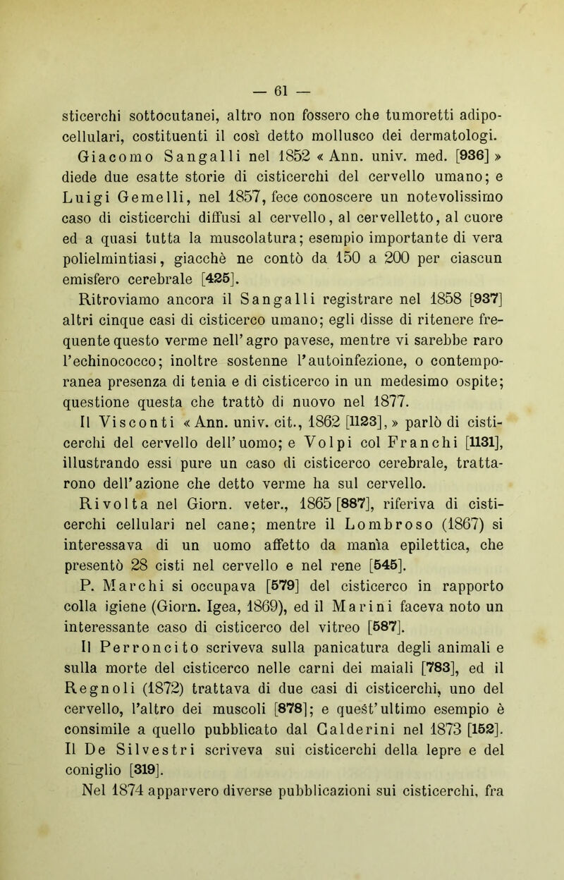 sticerchi sottocutanei, altro non fossero che tumoretti adipo- cellulari, costituenti il così detto mollusco dei dermatologi. Giacomo Sangalli nel 1852 « Ann. univ. med. [936]» diede due esatte storie di cisticerchi del cervello umano; e Luigi Gemelli, nel 1857, fece conoscere un notevolissimo caso di cisticerchi diffusi al cervello, al cervelletto, al cuore ed a quasi tutta la muscolatura; esempio importante di vera polielmintiasi, giacché ne contò da 150 a 200 per ciascun emisfero cerebrale [425], Ritroviamo ancora il Sangalli registrare nel 1858 [937] altri cinque casi di cisticerco umano; egli disse di ritenere fre- quente questo verme nell’agro pavese, mentre vi sarebbe raro l’echinococco; inoltre sostenne 1’autoinfezione, o contempo- ranea presenza di tenia e di cisticerco in un medesimo ospite; questione questa che trattò di nuovo nel 1877. Il Visconti «Ann. univ. cit., 1862 [1123],» parlò di cisti- cerchi del cervello dell’uomo; e Volpi col Franchi [1131], illustrando essi pure un caso di cisticerco cerebrale, tratta- rono dell’azione che detto verme ha sul cervello. Rivolta nel Giorn. veter., 1865 [887], riferiva di cisti- cerchi cellulari nel cane; mentre il Lombroso (1867) si interessava di un uomo affetto da manìa epilettica, che presentò 28 cisti nel cervello e nel rene [545]. P. Marchi si occupava [579] del cisticerco in rapporto colla igiene (Giorn. Igea, 1869), ed il Marini faceva noto un interessante caso di cisticerco del vitreo [587]. Il Perroncito scriveva sulla panicatura degli animali e sulla morte del cisticerco nelle carni dei maiali [783], ed il Regnoli (1872) trattava di due casi di cisticerchi, uno del cervello, l’altro dei muscoli [878]; e quest’ultimo esempio è consimile a quello pubblicato dal Gal de rini nel 1873 [152], Il De Silvestri scriveva sui cisticerchi della lepre e del coniglio [319]. Nel 1874 apparvero diverse pubblicazioni sui cisticerchi, fra