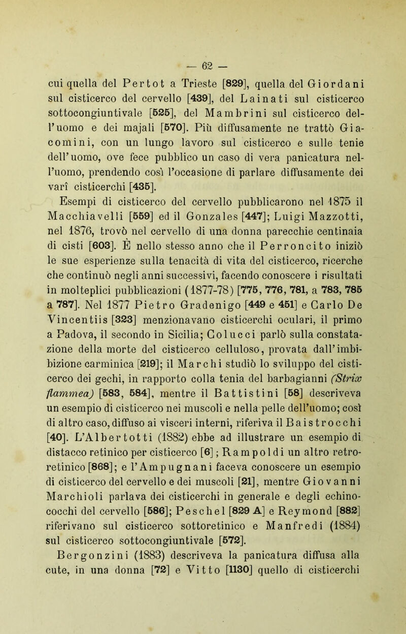 cui quella del Per tot a Trieste [829], quella del Giordani sul cisticerco del cervello [439], del Lainati sul cisticerco sottocongiuntivale [525], del Mambrini sul cisticerco del- l’uomo e dei majali [570]. Più diffusamente ne trattò Gia- comi ni, con un lungo lavoro sul cisticerco e sulle tenie dell’uomo, ove fece pubblico un caso di vera panicatura nel- l’uomo, prendendo così l’occasione di parlare diffusamente dei vari cisticerchi [435]. Esempi di cisticerco del cervello pubblicarono nel d875 il Macchiavelli [559] ed il Gonzales [447]; Luigi Mazzotti, nel 1876, trovò nel cervello di una donna parecchie centinaia di cisti [603], E nello stesso anno che il Per concito iniziò le sue esperienze sulla tenacità di vita del cisticerco, ricerche che continuò negli anni successivi, facendo conoscere i risultati in molteplici pubblicazioni (1877-78) [775, 776, 781, a 783, 785 a 787]. Nel 1877 Pietro Gradenigo [449 e 451] e Carlo De Vincentiis [323] menzionavano cisticerchi oculari, il primo a Padova, il secondo in Sicilia; Col ucci parlò sulla constata- zione della morte del cisticerco celluloso, provata dall’imbi- bizione carminica [219]; il Marchi studiò lo sviluppo del cisti- cerco dei gechi, in rapporto colla tenia del barbagianni (Stria) flammea) [583, 584], mentre il Battistini [58] descriveva un esempio di cisticerco nei muscoli e nella pelle dell’uomo; così di altro caso,diffuso ai visceri interni, riferiva ilBaistrocchi [40]. L’Albertotti (1882) ebbe ad illustrare un esempio di distacco retinico per cisticerco [6] ; R a m p o 1 d i un altro retro- retinico [868]; e l’Ampugnani faceva conoscere un esempio di cisticerco del cervello e dei muscoli [21], mentre Giovanni Marc hi oli parlava dei cisticerchi in generale e degli echino- cocchi del cervello [586]; Peschel [829 A] e Rey mond [882] riferivano sul cisticerco sottoretinico e Manfredi (1884) sul cisticerco sottocongiuntivale [572], Bergonzini (1883) descriveva la panicatura diffusa alla cute, in una donna [72] e Vitto [1130] quello di cisticerchi