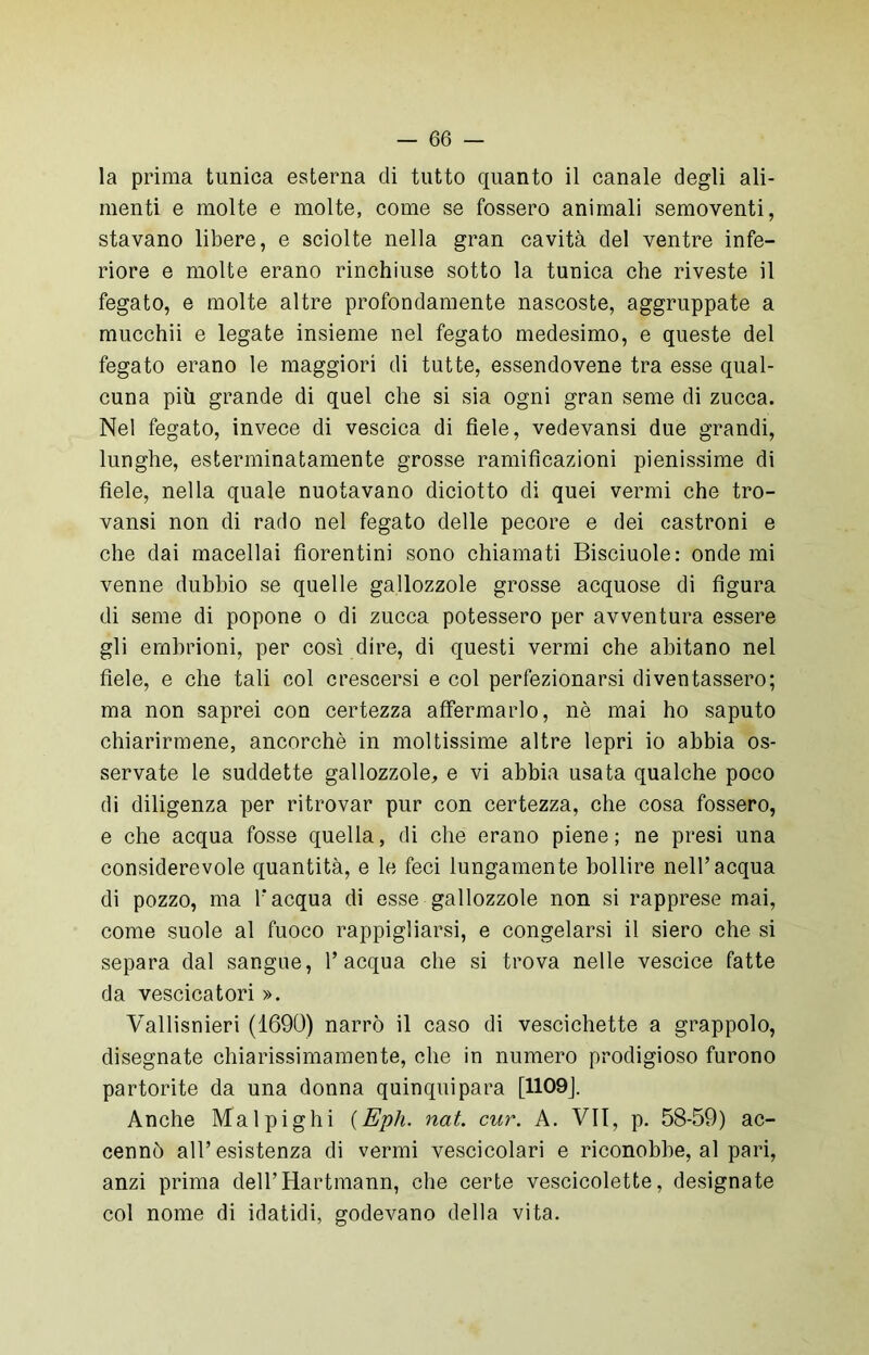 la prima tunica esterna di tutto quanto il canale degli ali- menti e molte e molte, come se fossero animali semoventi, stavano libere, e sciolte nella gran cavità del ventre infe- riore e molte erano rinchiuse sotto la tunica che riveste il fegato, e molte altre profondamente nascoste, aggruppate a mucchii e legate insieme nel fegato medesimo, e queste del fegato erano le maggiori di tutte, essendovene tra esse qual- cuna più grande di quel che si sia ogni gran seme di zucca. Nel fegato, invece di vescica di fiele, vedevansi due grandi, lunghe, estenninatamente grosse ramificazioni pienissime di fiele, nella quale nuotavano diciotto di quei vermi che tro- vansi non di rado nel fegato delle pecore e dei castroni e che dai macellai fiorentini sono chiamati Bisciuole: onde mi venne dubbio se quelle gallozzole grosse acquose di figura di seme di popone o di zucca potessero per avventura essere gli embrioni, per così dire, di questi vermi che abitano nel fiele, e che tali col crescersi e col perfezionarsi diventassero; ma non saprei con certezza affermarlo, nè mai ho saputo chiarirmene, ancorché in moltissime altre lepri io abbia os- servate le suddette gallozzole, e vi abbia usata qualche poco di diligenza per ritrovar pur con certezza, che cosa fossero, e che acqua fosse quella, di che erano piene; ne presi una considerevole quantità, e le feci lungamente bollire nell’acqua di pozzo, ma l’acqua di esse gallozzole non si rapprese mai, come suole al fuoco rappigliarsi, e congelarsi il siero che si separa dal sangue, l’acqua che si trova nelle vescice fatte da vescicatori ». Vallisnieri (1690) narrò il caso di vescichette a grappolo, disegnate chiarissimamente, che in numero prodigioso furono partorite da una donna quinquipara [1109]. Anche Ma 1 pi gli i (Eph. nat. cur. A. VII, p. 58-59) ac- cennò all’esistenza di vermi vescicolari e riconobbe, al pari, anzi prima dell’Hartmann, che certe vescicolette, designate col nome di idatidi, godevano della vita.