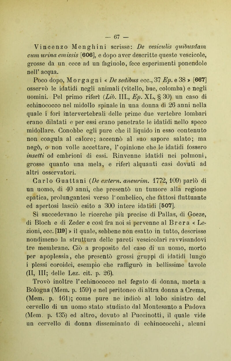 Vincenzo Menghini scrisse: De vesiculis quibusdam cum urina emissis [606], e dopo aver descritte queste vescicole, grosse da un cece ad un fagiuolo, fece esperimenti ponendole nell’ acqua. Poco dopo, Morgagni «.De sedibus ecc., 37 Ep. e 38 » [667] osservò le idatidi negli animali (vitello, bue, colomba) e negli uomini. Pel primo riferì (Lib. III., Ep. XL, § 30) un caso di echinococco nel midollo spinale in una donna di 26 anni nella quale i fori intervertebrali delle prime due vertebre lombari erano dilatati e per essi erano penetrate le idatidi nello speco midollare. Conobbe egli pure che il liquido in esso contenuto non coagula al calore; accennò al suo sapore salato; ma negò, o non volle accettare, l’opinione che le idatidi fossero insetti od embrioni di essi. Rinvenne idatidi nei polmoni, grosse quanto una mela, e riferì alquanti casi dovuti ad altri osservatori. Carlo Guattani (De extern, aneurim. 1772, 109) parlò di un uomo, di 40 anni, che presentò un tumore alla regione epatica, prolungatesi verso V ombelico, che fattosi fluttuante ed apertosi lasciò esito a 300 intere idatidi [507]. Si succedevano le ricerche più precise di Pallas, di Goeze, di Bloch e di Zeder e così fra noi si pervenne al Brera « Le- zioni, ecc. [119] » il quale, sebbene non esatto in tutto, descrisse nondimeno la struttura delle pareti vescicolari ravvisandovi tre membrane. Ciò a proposito del caso di un uomo, morto per apoplessia, che presentò grossi gruppi di idatidi lungo i plessi coroidei, esempio che raffigurò in bellissime tavole (II, III; delle Lez. cit. p. 26). Trovò inoltre l’echinococco nel fegato di donna, morta a Bologna (Mem. p. 159) e nel peritoneo di altra donna a Crema, (Mem. p. 161); come pure ne indicò al lobo sinistro del cervello di un uomo stato studiato dal Montesanto a Padova (Mem. p. 135) ed altro, dovuto al Puccinotti, il quale vide un cervello di donna disseminato di echinococchi, alcuni