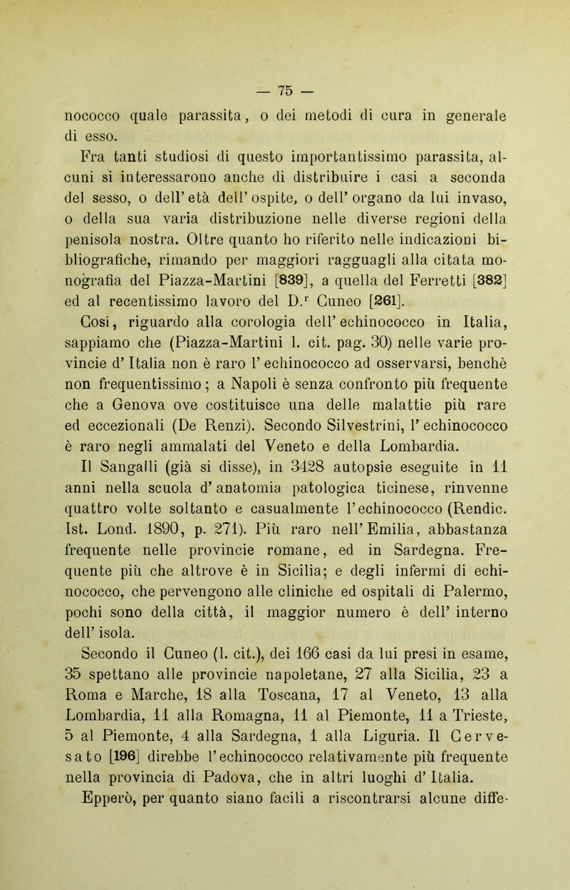 nococco quale parassita, o dei metodi di cura in generale di esso. Fra tanti studiosi di questo importantissimo parassita, al- cuni si interessarono anche di distribuire i casi a seconda del sesso, o dell’età dell’ospite, o dell’organo da lui invaso, o della sua varia distribuzione nelle diverse regioni della penisola nostra. Oltre quanto ho riferito nelle indicazioni bi- bliografiche, rimando per maggiori ragguagli alla citata mo- nografia del Piazza-Martini [839], a quella del Ferretti [382] ed al recentissimo lavoro del D.r Cuneo [261]. Così, riguardo alla corologia dell’echinococco in Italia, sappiamo che (Piazza-Martini 1. cit. pag. 30) nelle varie pro- vince d’Italia non è raro 1’ echinococco ad osservarsi, benché non frequentissimo ; a Napoli è senza confronto più frequente che a Genova ove costituisce una delle malattie più rare ed eccezionali (De Renzi). Secondo Silvestrini, P echinococco è raro negli ammalati del Veneto e della Lombardia. Il Sangalli (già si disse), in 3428 autopsie eseguite in li anni nella scuola d’anatomia patologica ticinese, rinvenne quattro volte soltanto e casualmente l’echinococco (Rendic. Ist. Lond. 1890, p. 271). Più raro nell’Emilia, abbastanza frequente nelle provincie romane, ed in Sardegna. Fre- quente più che altrove è in Sicilia; e degli infermi di echi- nococco, che pervengono alle cliniche ed ospitali di Palermo, pochi sono della città, il maggior numero è dell’ interno dell’ isola. Secondo il Cuneo (1. cit.), dei 166 casi da lui presi in esame, 35 spettano alle provincie napoletane, 27 alla Sicilia, 23 a Roma e Marche, 18 alla Toscana, 17 al Veneto, 13 alla Lombardia, 11 alla Romagna, 11 al Piemonte, 11 a Trieste, 5 al Piemonte, 4 alla Sardegna, 1 alla Liguria. Il Cerve- sato [196] direbbe l’echinococco relativamente più frequente nella provincia di Padova, che in altri luoghi d’Italia. Epperò, per quanto siano facili a riscontrarsi alcune diffe-