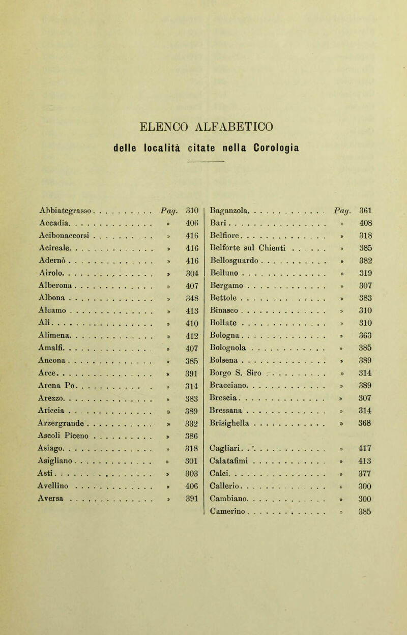 ELENCO ALFABETICO delle località citate nella Corologia Abbiategrasso .... Pag. 310 Baganzola . . . Pag. Accadia 406 Bari Acibonaccorsi 416 Belfiore Acireale 416 Beiforte sul Chienti . . . Adernò 416 Bellosguardo Airolo 304 Belluno Alberona 407 Bergamo Albona 348 Bettole Alcamo 413 Binasco Alì 410 Bollate Alimena. . . 412 Bologna Amalfi 407 Bolognola Ancona 385 Bolsena Arce 391 Borgo S. Siro Arena Po. 314 Bracciano Arezzo 383 Brescia Ariccia 389 Bressana Arzergrande 332 Brisighella Ascoli Piceno 386 Asiago 318 Cagliari. . ' Asierliano 301 Calatafimi Asti 303 Calci Avellino 406 Callerio . . . S Aversa 391 Cambiano Camerino 361 408 318 385 382 319 307 383 310 310 363 385 389 314 389 307 314 368 417 413 377 300 300 385