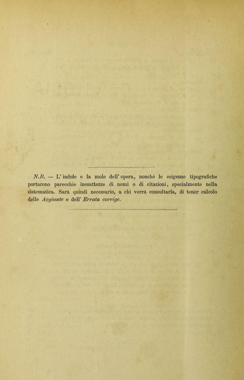 N.B. — L’indole e la mole dell’opera, nonché le esigenze tipografiche portarono parecchie inesattezze di nomi o di citazioni, specialmente nella sistematica. Sarà quindi necessario, a chi vorrà consultarla, di tener calcolo d.elle Aggiunte e dell’ Errata corrige.