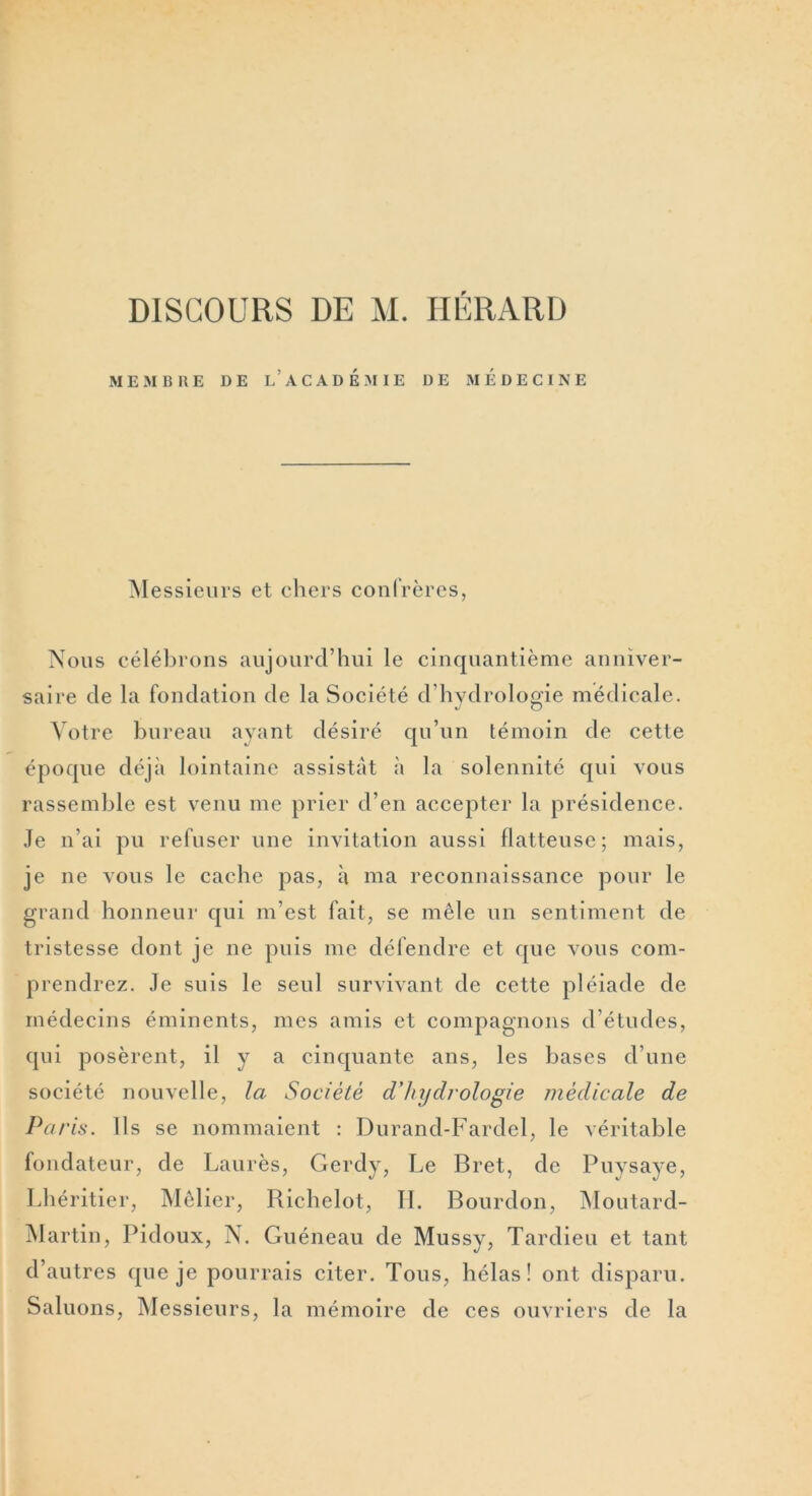 DISCOURS DE M. HÉRARD MEMBRE DE L’ACADEMIE DE MEDECINE M essieurs et chers confrères, Nous célébrons aujourd’hui le cinquantième anniver- saire de la fondation de la Société d’hydrologie médicale. Votre bureau avant désiré qu’un témoin de cette époque déjà lointaine assistât à la solennité qui vous rassemble est venu me prier d’en accepter la présidence. Je n’ai pu refuser une invitation aussi flatteuse; mais, je ne vous le cache pas, à ma reconnaissance pour le grand honneur qui m’est fait, se mêle un sentiment de tristesse dont je ne puis me défendre et que vous com- prendrez. Je suis le seul survivant de cette pléiade de médecins éminents, mes amis et compagnons d’études, qui posèrent, il y a cinquante ans, les bases d’une société nouvelle, la Société d'hydrologie médicale de Paris. Ils se nommaient : Durand-Fardel, le véritable fondateur, de Laurès, Gerdy, Le Bret, de Puysaye, Lhéritier, Mêlier, Richelot, II. Bourdon, Moutard- Martin, Pidoux, N. Guéneau de Mussy, Tardieu et tant d’autres que je pourrais citer. Tous, hélas! ont disparu. Saluons, Messieurs, la mémoire de ces ouvriers de la