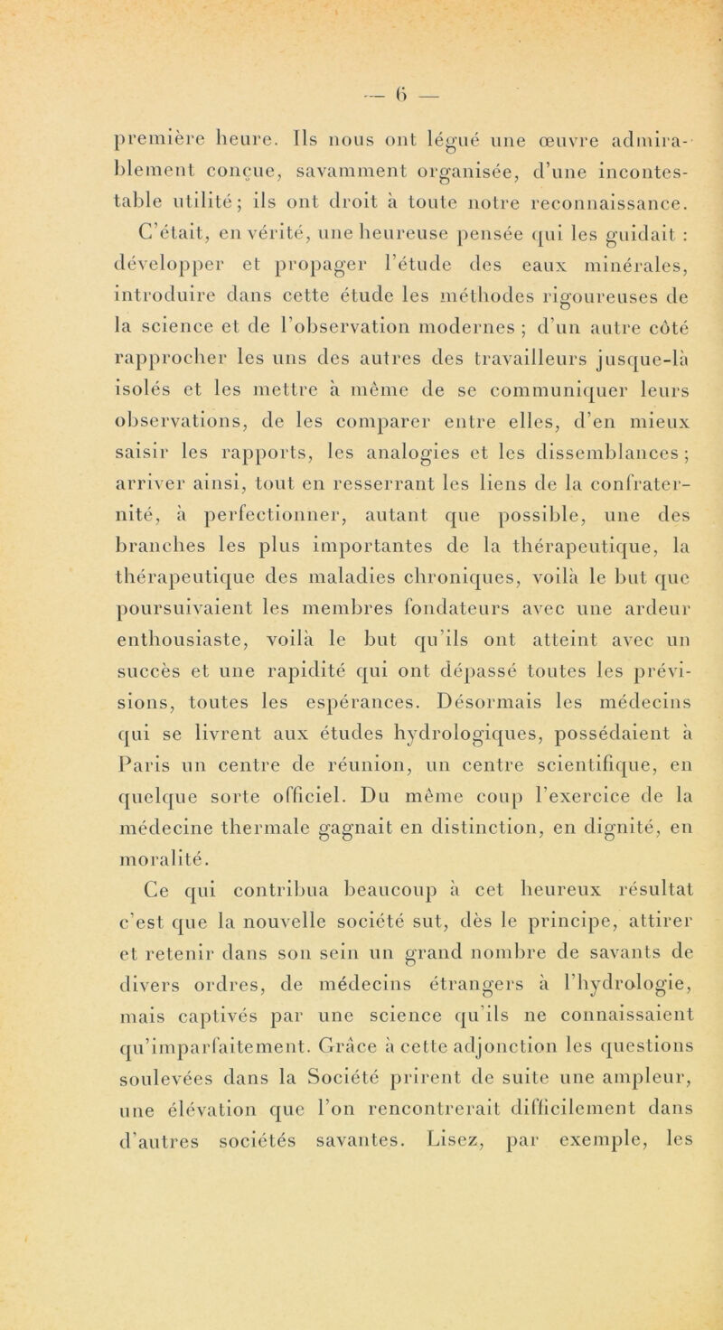 première heure. Ils nous ont légué une œuvre admira- blement conçue, savamment organisée, d’une incontes- table utilité; ils ont droit à toute notre reconnaissance. C’était, en vérité, une heureuse pensée qui les guidait : développer et propager l’étude des eaux minérales, introduire dans cette étude les méthodes riomireuses de O la science et de l’observation modernes ; d’un autre côté rapprocher les uns des autres des travailleurs jusque-là isolés et les mettre à même de se communiquer leurs observations, de les comparer entre elles, d’en mieux saisir les rapports, les analogies et les dissemblances ; arriver ainsi, tout en resserrant les liens de la confrater- nité, à perfectionner, autant que possible, une des branches les plus importantes de la thérapeutique, la thérapeutique des maladies chroniques, voilà le but que poursuivaient les membres fondateurs avec une ardeur enthousiaste, voilà le but qu’ils ont atteint avec un succès et une rapidité qui ont dépassé toutes les prévi- sions, toutes les espérances. Désormais les médecins qui se livrent aux études hydrologiques, possédaient à Paris un centre de réunion, un centre scientifique, en quelque sorte officiel. Du même coup l’exercice de la médecine thermale gagnait en distinction, en dignité, en moralité. Ce qui contribua beaucoup à cet heureux résultat c’est que la nouvelle société sut, dès le principe, attirer et retenir dans son sein un grand nombre de savants de divers ordres, de médecins étrangers à l’hydrologie, mais captivés par une science qu’ils ne connaissaient qu’imparfaitement. Grâce à cette adjonction les questions soulevées dans la Société prirent de suite une ampleur, une élévation que l’on rencontrerait difficilement dans d’autres sociétés savantes. Lisez, par exemple, les