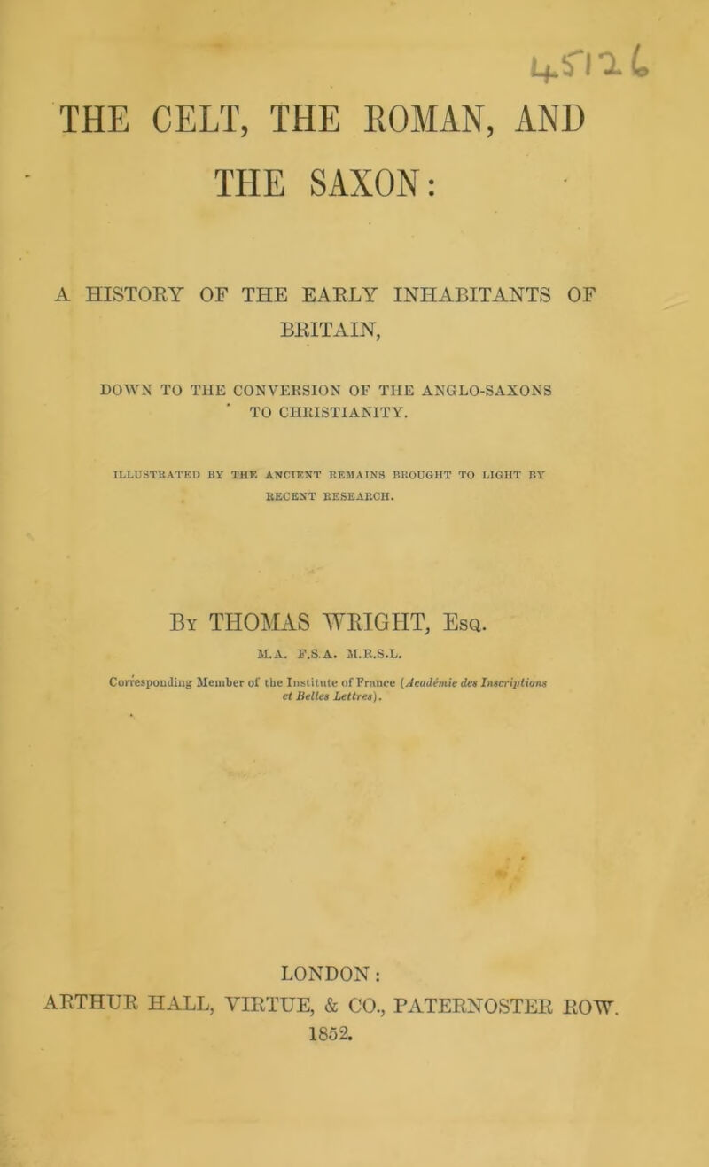 r i+si 1L THE CELT, THE KOMAN, AND THE SAXON: A HISTORY OF THE EARLY INHABITANTS OF BRITAIN, DOWN TO THE CONVERSION OF THE ANGLO-SAXONS TO CHRISTIANITY. ILLUSTBATED BY THE ANCIENT REMAINS BROUGHT TO LIGHT BY EECENT EESEARCH. By THOMAS WRIGHT, Esq. M.A. F.S.A. Jl.R.S.L. Corresponding Member of the Institute of France [Academie da Inieripiions et Bella Lettrea). LONDON: ARTHUR HALL, VIRTUE, & CO., PATERNOSTER ROTV. 1852.