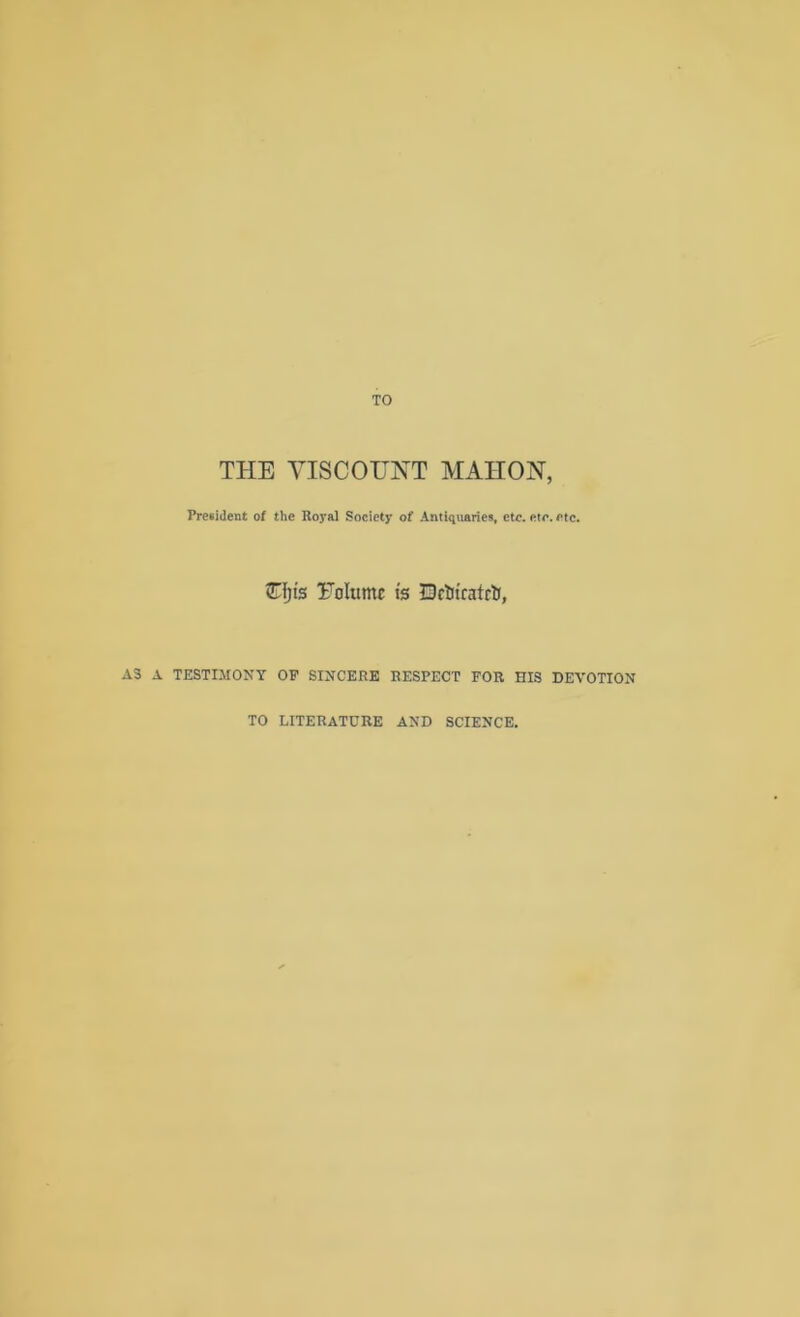 TO THE YISCOraT MAHON, Pre*ident of the Royal Society of Antiquaries, etc. etc. etc. STfjis Yolumc ts IDctiicatrt, AS A TESTIMONY OP SINCERE RESPECT FOR HIS DEVOTION TO LITERATURE AND SCIENCE.