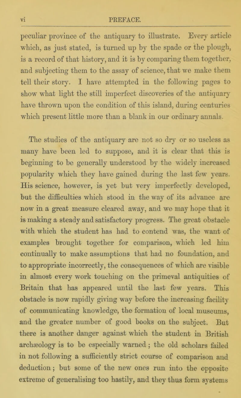 peculiar pimince of the antiquary to illustrate. Every article ■which, as just stated, is turned up by the spade or the plough, is a record of that history, and it is by comparing them together, and subjecting them to the assay of science, that we make them tell their story. I have attempted in the following pages to show what light the still imperfect discoveries of the antiquary' have thrown upon the condition of this island, durmg centuries which present little more than a blank in our ordinary annals. The studies of the antiquary are not so drj or so useless as many have been led to suppose, and it is clear that this is beginning to be generally understood by the widely increased popularity which they have gained during the last few years. TIis science, however, is yet but very imperfectly developed, but the difficulties which stood in the way of its advance arc now in a great measure cleared away, and we may hope that it is making a steady and satisfactory progress. The great obstacle with which the student has had to contend was, the Avant of examples brought together for comparison, which led him continually to make assumptions that had no foundation, and to appropriate incorrectly, the consequences of which are visible in almost every w^ork touching on tlie primeval antiquities of Britain that has appeared imtil the last few years. This obstacle is now rapidly giAung Avay before the increasing facilit}' of communicating knoAvledge, the formation of local museums, and the greater number of good books on the subject. But there is another danger against Avhicli the student in British archaeology is to be especially warned ; the old scholars failed in not following a sufficiently strict course of comparison and deduction; but some of the neAv ones run into the opposite extreme of generalising too hastily, and they thus form systems