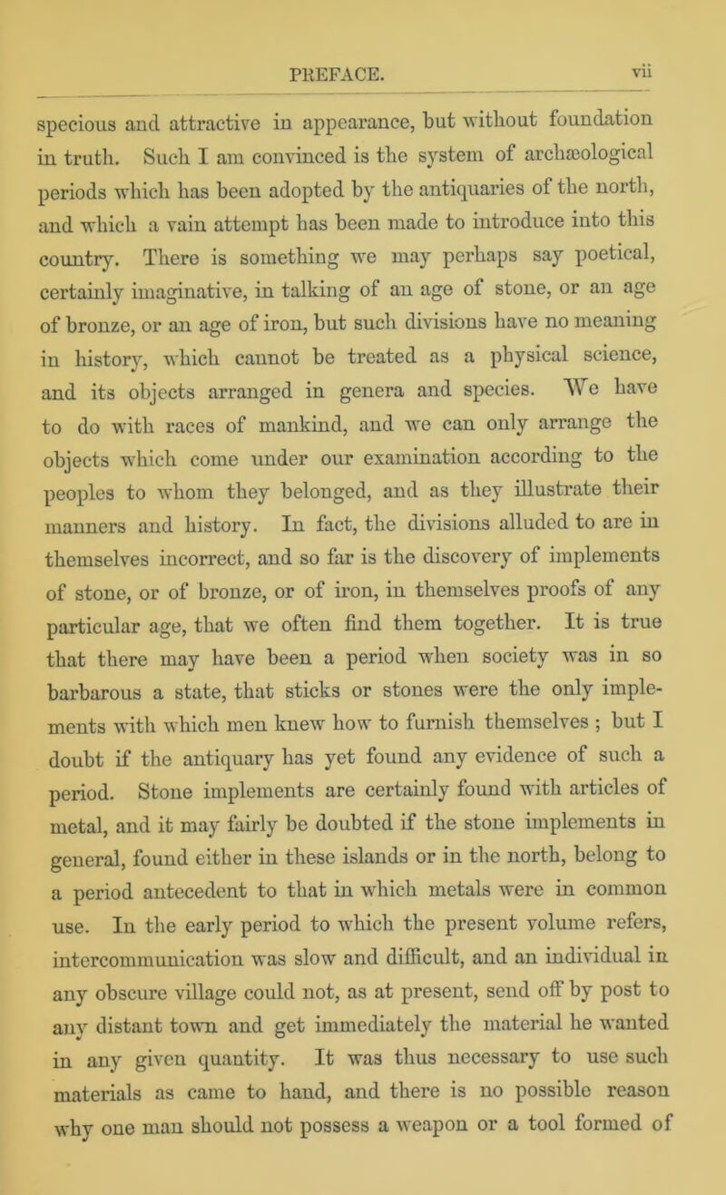 specious and attractive in appearance, but without foundation in trutli. Such I am convinced is the system of archaeological periods which has been adopted by the antiquaries of the north, and which a vain attempt has been made to introduce into this country. There is something we may perhaps say poetical, certainly imaginative, in talking of an age of stone, or an age of bronze, or an age of iron, but such divisions have no meaning in history, which cannot be treated as a physical science, and its objects arranged in genera and species. We have to do with races of mankind, and we can only arrange the objects which come under our examination according to the peoples to whom they belonged, and as they illustrate their manners and history. In fact, the divisions alluded to are in themselves incorrect, and so far is the discovery of implements of stone, or of bronze, or of iron, in themselves proofs of any particular age, that we often find them together. It is true that there may have been a period when society was in so barbarous a state, that sticks or stones were the only imple- ments with which men knew how to furnish themselves ; but I doubt if the antiquary has yet found any evidence of such a period. Stone implements are certainly fovmd with articles of metal, and it may fairly be doubted if the stone implements in general, found either in these islands or in the north, belong to a period antecedent to that in which metals were in common use. In the early period to which the present volume refers, intercommunication was slow and difficult, and an individual in any obscure village could not, as at present, send off by post to any distant town and get immediately the material he wanted in any given quantity. It was thus necessary to use such materials as came to hand, and there is no possible reason why one man should not possess a weapon or a tool formed of