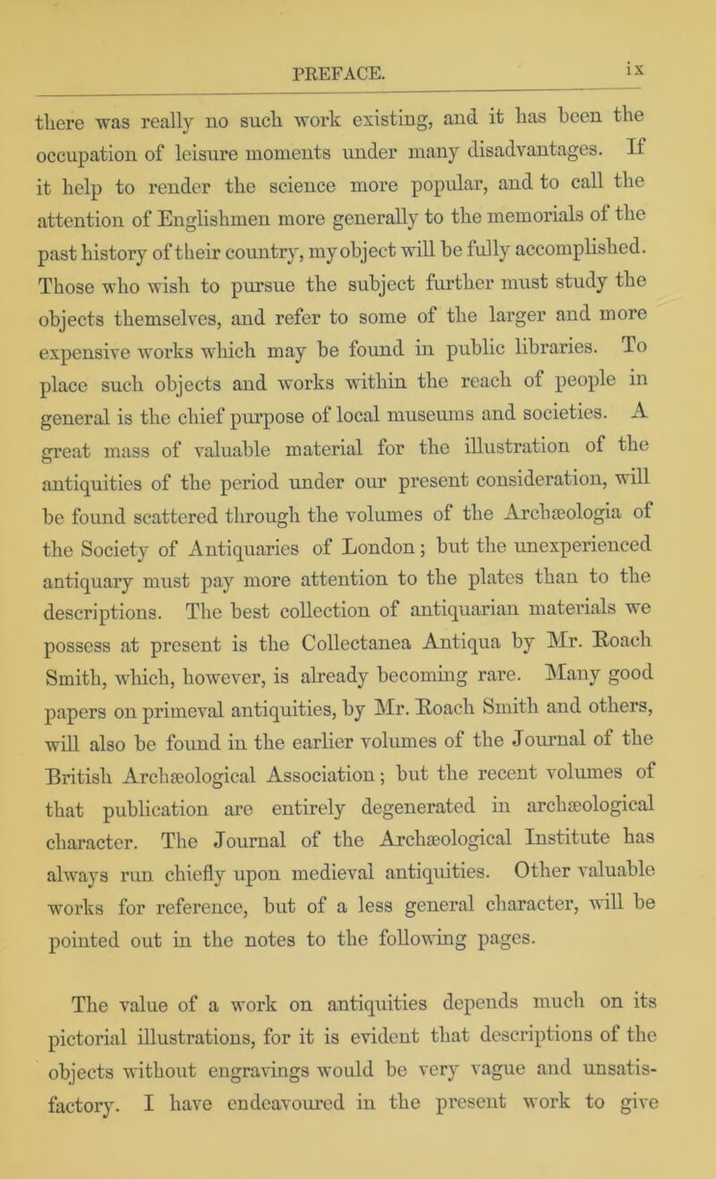 tliere was really no sucli work existing, and it has been the occupation of leisure moments under many disadvantages. If it help to render the science more popular, and to call the attention of Englishmen more generally to the memorials of the past history of their country, my object will be fully accomplished. Those who wish to pursue the svibject further must study the objects themselves, and refer to some of the larger and more expensive works which may be found in public libraries. To place such objects and works within the reach of people in general is the chief purpose of local museums and societies. A great mass of valuable material for the illustration of the antiquities of the period under our present consideration, will bo found scattered through the volumes of the Archseologia of the Society of Antiquaries of London; but the unexperienced antiquary must pay more attention to the plates than to the descriptions. The best collection of antiquarian materials we possess at present is the Collectanea Anti qua by Mr. Eoach Smith, which, however, is already becoming rare. Many good papers on primeval antiquities, by Mr. Eoach Smith and others, will also be found in the earlier volumes of the Journal of the British Archa?ological Association; but the recent volumes of that publication are entirely degenerated in archaeological character. The Journal of the Archaeological Institute has always run chiefly upon medieval antiquities. Other valuable works for reference, but of a less general character, will be pointed out in the notes to the following pages. The value of a work on antiquities depends much on its pictorial illustrations, for it is evident that descriptions of the objects without engravings would be very vague and unsatis- factory. I have endeavoured in the present work to give