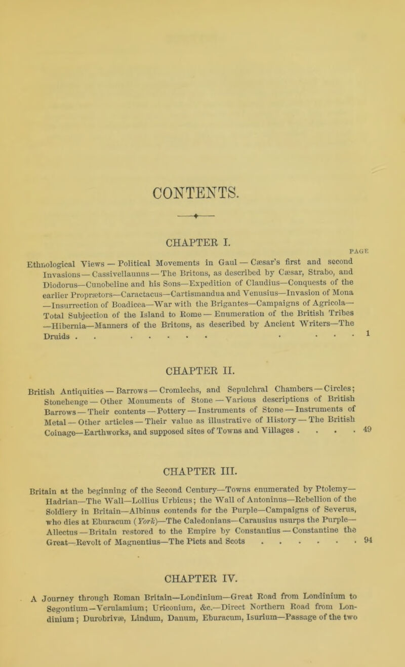 CONTENTS. CHAPTER I. PAGE Ethnological Views — Political Movements in Gaul — Cfcsar’s first and second Invasions—Cassivellaunus —The Britons, as described by Cajsar, Strabo, and Diodoins—Cunobeline and his Sons—Expedition of Claudius—Conquests of the earlier Proprietors—Caractacus—Cartismandua and Venusius—Invasion of Mona —Insurrection of Boadicea—War with the Brigantes—Campaigns of Agricola— Total Subjection of the Island to Rome — Enumeration of the British Tribes —Hibernia—Manners of the Britons, as described by Ancient Writers—The Druids . . • . . . 1 CHAPTER II. British Antiquities —Barrows —Cromlechs, and Sepulchral Chambers —Circles; Stonehenge — Other Monuments of Stone—Various descriptions of British Barrows —Their contents—Pottery —Instniments of Stone — Instruments of Metal —Other articles — Their value as illustrative of History —The British Coinage—Earthworks, and supposed sites of Towns and Villages . CHAPTER III. Britain at the beginning of the Second Century—Towns enumerated by Ptolemy— Hadrian—The Wall—Lollius Urbicus; the Wall of Antoninus—Rebellion of the Soldiery in Britain—Albinus contends for the Purple—Campaigns of Sevenis, who dies at Ebiiracum (Fori:)—The Caledonians—Carausius usurps the Purple— Allectus—Britain restored to the Empire by Constantins — Constantine the Great—Revolt of Magnentius—The Piets and Scots 94 CHAPTER IV. A Journey through Roman Britain—Londinlnm—Great Road from Londinium to Segontium—Vemlamium; Uriconium, &c.—Direct Northern Road from Lon- dinium ; DurobrivsB, Lindum, Dauum, Eburacum, Isurium—Passage of the two