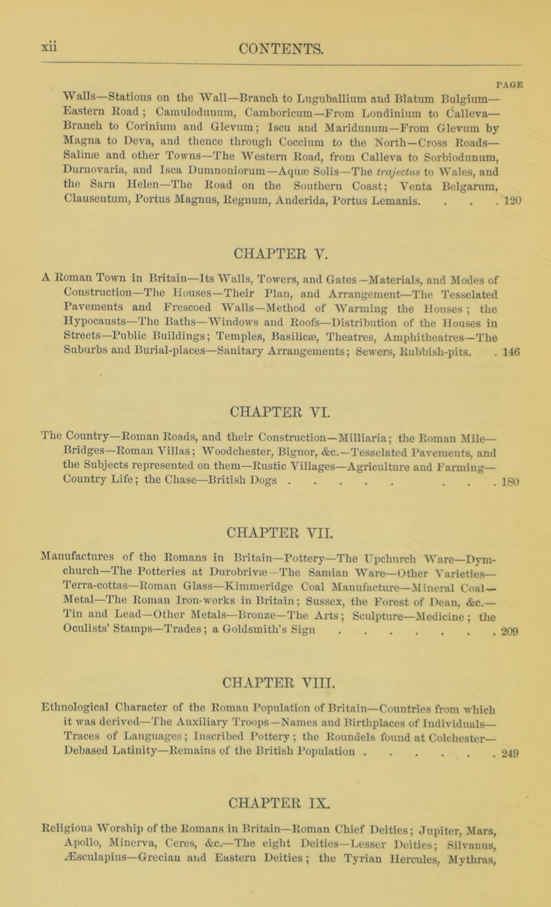 V.KGB Walls—Stations on the Wall—Branch to Lnguballium and Blatum Bulgium— Eastern Road ; Cainulodunum, Camboricum—From Londiniura to Calleva— Branch to Coriniuin and Glevum; Iscu and Maridiinum—From Glevum by Magna to Deva, and thence through Coccium to the North—Cross Roads— Salinas and otlier Towns—The Western Road, from Calleva to Sorbiodimum, Durnovaria, and Isca Uumnouiorum—Aquas Solis—The irajecius to Wales, and the Sarn Helen—The Road on the Southern Coast; Venta Belgarum, Clauseutum, Fortus Magnus, Regnum, Anderida, Fortus Lemanis. . . . 120 CHAPTER V. A Roman Town in Britain—Its Walls, Towers, and Gates—Materials, and Modes of Construction—Tlie Houses—Their Flan, and Arrangement—The Tesselated Pavements and Frescoed Walls—Method of Warming the Houses; the Hypocausts—The Baths—Windows and Roofs—Distribution of the Houses in Streets—Public Buildings; Temples, Basilicse, Theatres, Amphitheatres—The Suburbs and Burial-places—Sanitary Arrangements; Sewers, Rubbish-pits. . 146 CHAPTER VI. The Country—Roman Roads, and their Construction—Milliaria; the Roman Mile- Bridges—Roman Villas; Woodchester, Bignor, &c.—Tesselated Pavements, and the Subjects represented on them—Rustic Villages—Agriculture and Farming- Country Life; the Chase—British Dogs ... ISO CHAPTER VII. Manufactures of the Romans in Britain—Fottery—The Upchurch Ware—Dym- church—The Potteries at Durobrivse-The Samian Ware—Other Varieties— Terra-cottas—Roman Glass—Kimmeridge Coal Manufacture—Mineral Coal— Metal—The Roman Iron-works in Britain; Sussex, the Forest of Dean, &c.— Tin and Lead—Other Metals—Bronze—The Arts; Sculpture—Medicine ; tlie Oculists’ Stamps—Trades ; a Goldsmith’s Sign 209 CHAPTER VIII. Ethnological Character of the Roman Population of Britain—Countries from which it was derived—The Auxiliary Troops—Names and Birthplaces of Individuals- Traces of Languages ; Inscribed Pottery ; the Roundels found at Colchester- Debased Latinity—Remains of the British Population 249 CHAPTER IX. Religious Worship of the Romans in Britain—Roman Chief Deities; Jupiter, Mars, Apollo, Jlinerva, Ceres, &c.—The eight Deities—Lesser Deities; Silvanus, .(Eseulapius—Grecian and Eastern Deities; the Tyrian Hercules, Mythras,