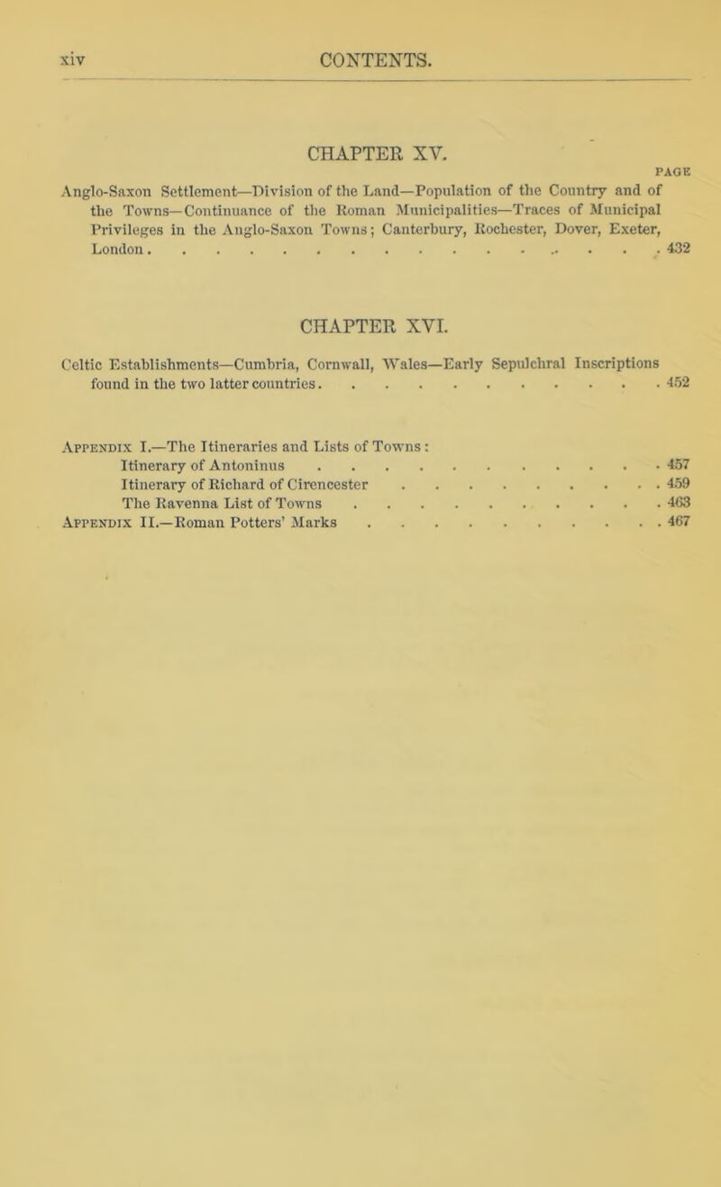 CHAPTER XV. PAGE Anglo-Saxon Settlement—Division of the Land—Population of the Country and of the Towns—Continuance of tlie Roman Municipalities—Traces of Municipal Privileges in the Anglo-Saxon Towns; Canterbury, Rochester, Dover, Exeter, London 432 CHAPTER XVI. Celtic Establishments—Cumbria, Cornwall, 'Wales—Early Sepulchral Inscriptions found in the two latter countries 452 Appendix I.—The Itineraries and Lists of Towns : Itinerary of Antoninus 457 Itinerai’y of Richard of Cirencester 459 The Ravenna List of Towns 463 Appendix II.—Roman Potters’ Marks 467