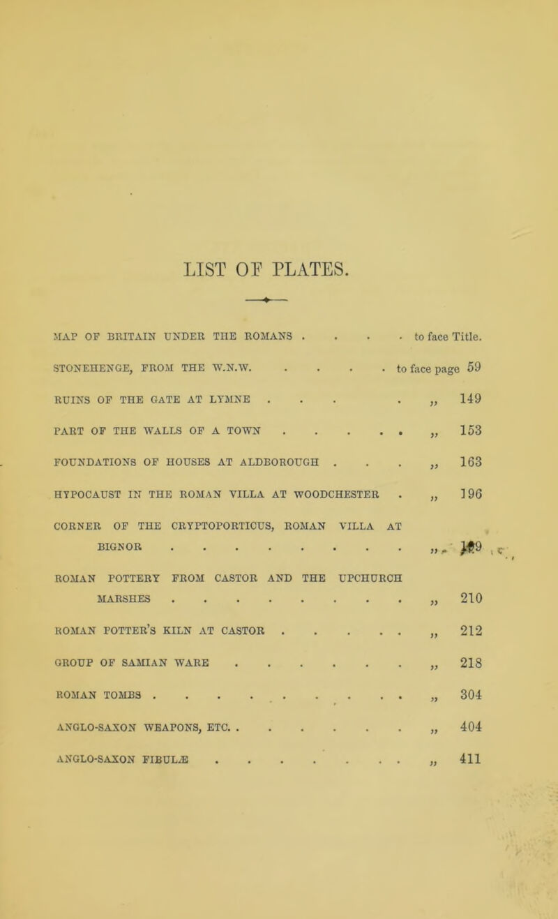 LIST or PLATES MAP OF BRITAIN UNDER THE ROMANS .... to face Title. STONEHENGE, FROM THE W.N.W to face page 59 RUINS OF THE GATE AT LTMNE ... • » 149 PART OF THE WALLS OP A TOWN „ 153 FOUNDATIONS OF HOUSES AT ALDBOROUGH . . . „ 163 HYPOCAUST IN THE ROMAN VILLA AT WOODCHESTER . „ 196 CORNER OP THE CRYPTOPORTICUS, ROMAN VILLA AT BIGNOR „ ^ ROMAN POTTERY FROM CASTOR AND THE UPCHURCH MARSHES „ 210 ROMAN potter’s KILN AT CASTOR „ 212 GROUP OP SAMIAN WARE „ 218 ROMAN TOMBS . . . „ 304 ANGLO-SAXON WEAPONS, ETC „ 404 ANGLO-SAXON FIBULA ,,411