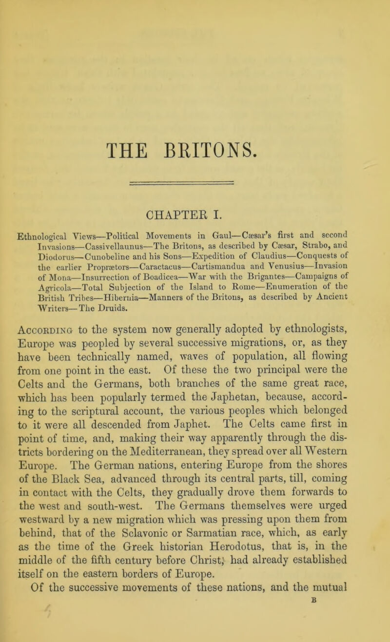 THE BRITONS CHAPTER I. Ethnological Views—Political Movements in Gaul—Csesar’s first and second Invasions—Cassivellaunus—The Britons, as described by Ca;sar, Strabo, and Diodorus—Cunobeline and his Sons—Expedition of Claudius—Conquests of the earlier Proprators—Caractacus—Cartismandua and Venusius—Invasion of Mona—Insurrection of Boadicea—War with the Brigantes—Campaigns of Agricola—Total Subjection of the Island to Rome—Enumeration of the British Tribes—Hibernia—Manners of the Britons, as described by Ancient Writers—The Druids. According to the system now generally adopted by ethnologists, Europe was peopled by several successive migrations, or, as they have been technically named, waves of population, all flowing from one point in the east. Of these the two principal were the Celts and the Germans, both branches of the same great race, which has been popularly termed the Japhetan, because, accord- ing to the scriptur^ account, the various peoples which belonged to it were all descended from Japhet. The Celts came first in point of time, and, making their way apparently through the dis- tricts bordering on the Mediterranean, they spread over all Western Europe. The German nations, entering Europe from the shores of the Black Sea, advanced through its central parts, till, coming in contact with the Celts, they gradually drove them forwards to the west and south-west. The Germans themselves were urged westward by a new migration which was pressing upon them from behind, that of the Sclavonic or Sarmatian race, which, as early as the time of the Greek historian Herodotus, that is, in the middle of the fifth century before Christ,' had already established itself on the eastern borders of Europe. Of the successive movements of these nations, and the mutual B