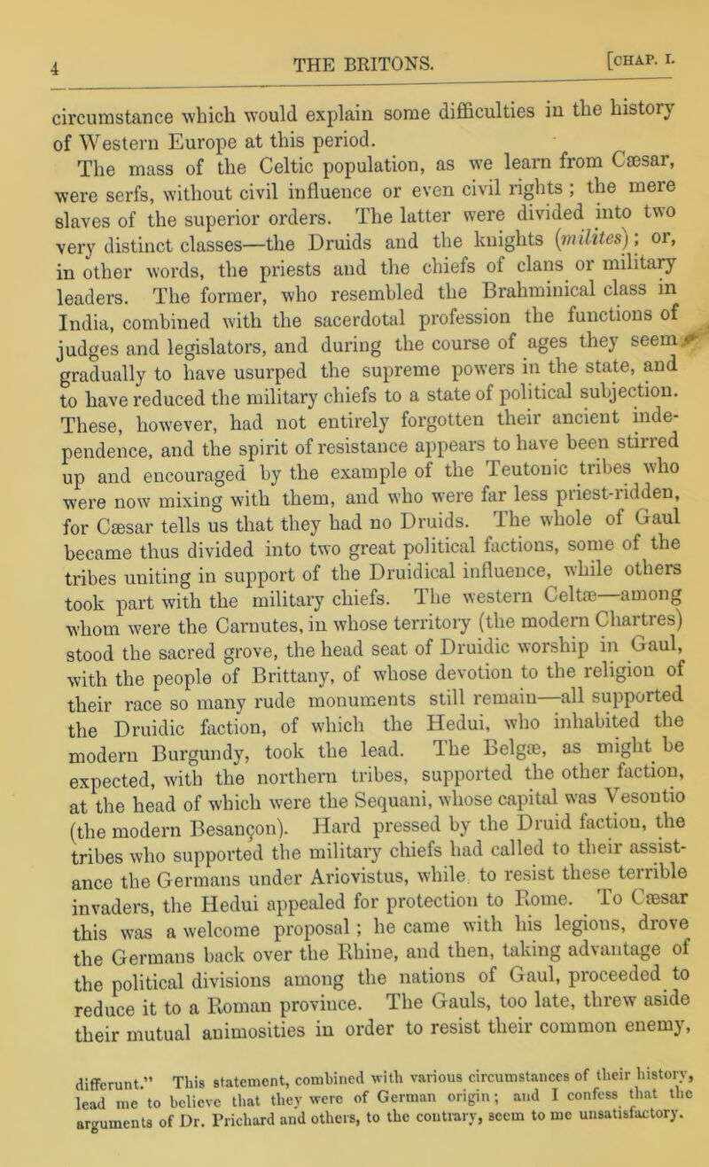 circumstance ^vhich would explain some difl&culties in the history of Western Europe at this period. The mass of the Celtic population, as we learn from Cmsar, were serfs, without civil influence or even civil rights ; the mere slaves of the superior orders. The latter svere divided into two very distinct classes—the Druids and the knights {inHites); or, in other words, the priests and the chiefs of clans or military leaders. The former, who resembled the Brahminical class in India, combined with the sacerdotal profession the functions of judges and legislators, and during the course of ages they seem/*- gradually to have usurped the supreme powers in the state, and to have reduced the military chiefs to a state of political subjection. These, however, had not entirely forgotten their ancient inde- pendence, and the spirit of resistance appears to have been stirred up and encouraged by the example of the Teutonic tribes who were now mixing with them, and w'ho were far less priest-ridden, for Cmsar tells us that they had no Druids. The w'hole of Gaul became thus divided into two great political factions, some of the tribes uniting in support of the Druidical influence, while others took part with the military chiefs. The western Celtoe—among w'hom were the Carnutes, in whose territory (the modern Chartres) stood the sacred grove, the head seat of Druidic worship in Gaul, with the people of Brittany, of whose devotion to the religion of their race so many rude monuments still remain—all supported the Druidic faction, of which the Hedui, who inhabited the modern Burgundy, took the lead, dhe Belgffi, as might be expected, with the northern tribes, supported the other faction, at the head of which were the Sequani, whose capital was Vesontio (the modern Besau9on). Hard pressed by the Druid faction, the tribes who supported the military chiefs had called to their assist- ance the Germans under Ariovistus, while to resist these terrible invaders, the Hedui appealed for protection to Rome. To Cmsar this was a welcome proposal; he came with his legions, drove the Germans back over the Rhine, and then, taking ad\antage of the political divisions among the nations of Gaul, proceeded to reduce it to a Roman province. The Gauls, too late, threw aside their mutual animosities in order to resist their common enemy. diffcrunt.” This statement, combined with various circumstances of their history, lead me to believe that they were of German origin; and I confess that the arguments of Dr. Prichard and others, to the contrary, seem to me unsatisfactory.