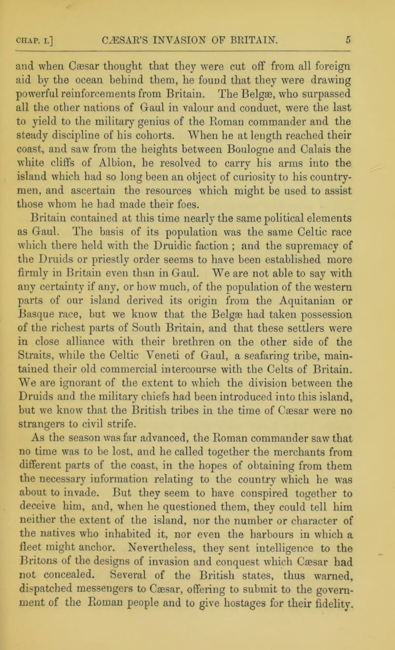 and when Ciesar thought that they were cut off from all foreign aid by the ocean behind them, he found that they were drawing powerful reinforcements from Britain. The Belgse, who surpassed all the other nations of Gaul in valour and conduct, w'ere the last to yield to the militaiy getiius of the Roman commander and the steady discipline of his cohorts. When he at length reached their coast, and saw from the heights between Boulogne and Calais the white cliffs of Albion, be resolved to carry his arms into the island which had so long been an object of curiosity to his country- men, and ascertain the resources which might be used to assist those whom he had made their foes. Britain contained at this time nearly the same political elements as Gaul. The basis of its population was the same Celtic race which there held with the Druidic faction ; and the supremacy of the Druids or priestly order seems to have been established more firmly in Britain even than in Gaul. We are not able to say with any certainty if any, or how much, of the population of the w^estern parts of our island derived its origin from the Aquitanian or Basque race, but we know that the Belgae had taken possession of the richest parts of South Britain, and that these settlers were in close alliance with their brethren on the other side of the Straits, while the Celtic Veneti of Gaul, a seafaring tribe, main- tained their old commercial intercourse with the Celts of Britain. We are ignorant of the extent to which the division between the Druids and the military chiefs had been introduced into this island, but we know that the British tribes in the time of Caesar were no strangers to civil strife. As tlie season was far advanced, the Roman commander saw that no time was to be lost, and he called together the merchants from different parts of the coast, in the hopes of obtaining from them the necessary information relating to the country which he was about to invade. But they seem to have conspired together to deceive him, and, when he questioned them, they could tell him neither the extent of the island, nor the number or character of the natives who inhabited it, nor even the harbours in which a fleet might anchor. Nevertheless, they sent intelligence to the Britons of the designs of invasion and conquest which Caesar had not concealed. Sevei'al of the British states, thus warned, dispatched messengers to Caesar, offering to submit to the govern- ment of the Roman people and to give hostages for their fidelity.