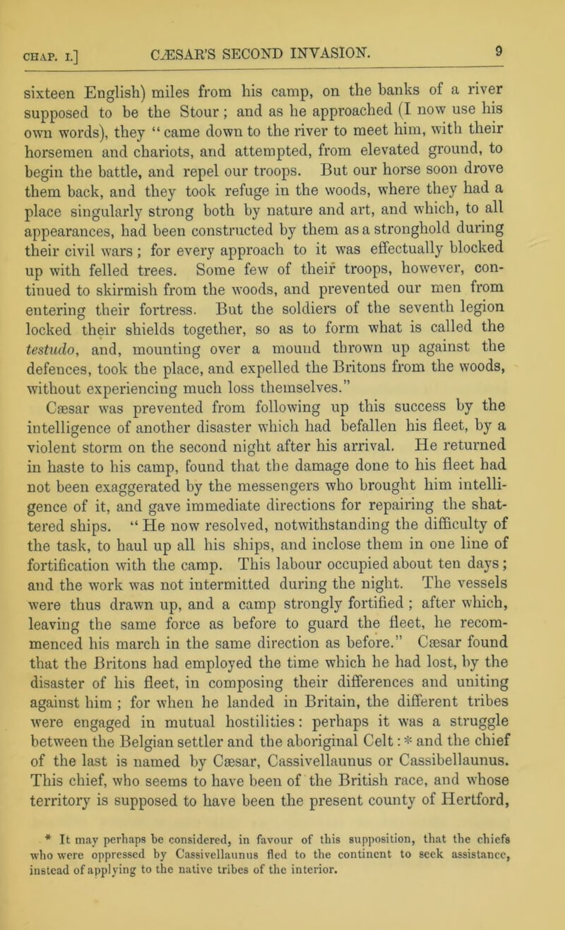 sixteen English) miles from his camp, on the banks of a river supposed to be the Stour; and as he approached (I now use his own words), they “ came down to the river to meet him, with their horsemen and chariots, and attempted, from elevated ground, to begin the battle, and repel our troops. But our horse soon drove them back, and they took refuge in the woods, where they had a place singularly strong both by nature and art, and which, to all appearances, had been constructed by them as a stronghold during their civil wars; for every approach to it was effectually blocked up with felled trees. Some few of their troops, however, con- tinued to skirmish from the woods, and prevented our men from entering their fortress. But the soldiers of the seventh legion locked their shields together, so as to form what is called the testudo, and, mounting over a mound thrown up against the defences, took the place, and expelled the Britons from the woods, without experiencing much loss themselves.” Caesar was prevented from following up this success by the intelligence of another disaster which had befallen his fleet, by a violent storm on the second night after his arrival. He returned in haste to his camp, found that the damage done to his fleet had not been exaggerated by the messengers who brought him intelli- gence of it, and gave immediate directions for repairing the shat- tered ships. “ He now resolved, notwithstanding the difficulty of the task, to haul up all his ships, and inclose them in one line of fortification with the camp. This labour occupied about ten days; and the work was not intermitted during the night. The vessels were thus drawn up, and a camp strongly fortified ; after which, leaving the same force as before to guard the fleet, he recom- menced his march in the same direction as before.” Cfesar found that the Britons had employed the time which he had lost, by the disaster of his fleet, in composing their differences and uniting against him ; for when he landed in Britain, the different tribes were engaged in mutual hostilities: perhaps it was a struggle between the Belgian settler and the aboriginal Celt: * and the chief of the last is named by Caesar, Cassivellaunus or Cassibellaunus. This chief, who seems to have been of the British race, and whose territory is supposed to have been the present county of Hertford, * It may perhaps be considered, in favour of this supposition, that the chiefs who were oppressed by Cassivellaunus fled to the continent to seek assisUnce, instead of applying to the native tribes of the interior.