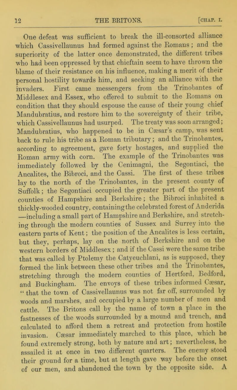 One defeat was sufficient to break the ill-consorted alliance which Cassivellaunus had formed against the Romans; and the superiority of the latter once demonstrated, the different tribes who had been oppressed by that chieftain seem to have thrown the blame of tlieir resistance on his influence, making a merit of their personal hostility towards him, and seeking an alliance with the invaders. First came messengers from the Trinobantes of Middlesex and Essex, who offered to submit to the Romans oii condition that they should espouse the cause of their young chief Mandubratius, and restore him to the sovereignty of their tribe, which Cassivellaunus had usurped. The treaty w^as soon arranged; Mandubratius, who happened to be in Cfesar’s camp, was sent back to rule his tribe as a Roman tributary ; and the Trinobantes, according to agreement, gave forty hostages, and supplied the Roman army with corn. The example of the Trinobantes was immediately followed by the Cenimagni, the Segontiaci, the Ancalites, the Bibroci, and the Cassi. The first of these tribes lay to the north of the Trinobantes, in the present county of Suffolk; the Segontiaci occupied the greater part of the present counties of Hampshire and Berkshire ; the Bibroci inhabited a thickly-wooded country, containingthe celebrated forest of Anderida —including a small part of Hampshire and Berkshire, and stretch- ing through the modern counties of Sussex and Surrey into the eastern parts of Kent; the position of the Ancalites is less certain, but they, perhaps, lay on the north of Berkshire and on the western borders of Middlesex; and if the Cassi were the same tribe that was called by Ptolemy the Catyeuchlani, as is supposed, they formed the link between these other tribes and the Trinobantes, stretching through the modern counties of Hertford, Jledford, and Buckingham. The envoys of these tribes infonned Caesar, “ that the town of Cassivellaunus was not far off, surrounded by woods and marshes, and occupied by a large number of men and cattle. The IR'itons call by the name of town a place in the fastnesses of the woods surrounded by a mound and trench, and calculated to afford them a retreat and protection from hostile invasion. Cmsar immediately marched to this place, which he found extremely strong, both by nature and art; nevertheless, he assailed it at once in two different quarters. The enemy stood their ground for a time, but at length gave way before the onset of our men, and abandoned tlie town by the opposite side. A