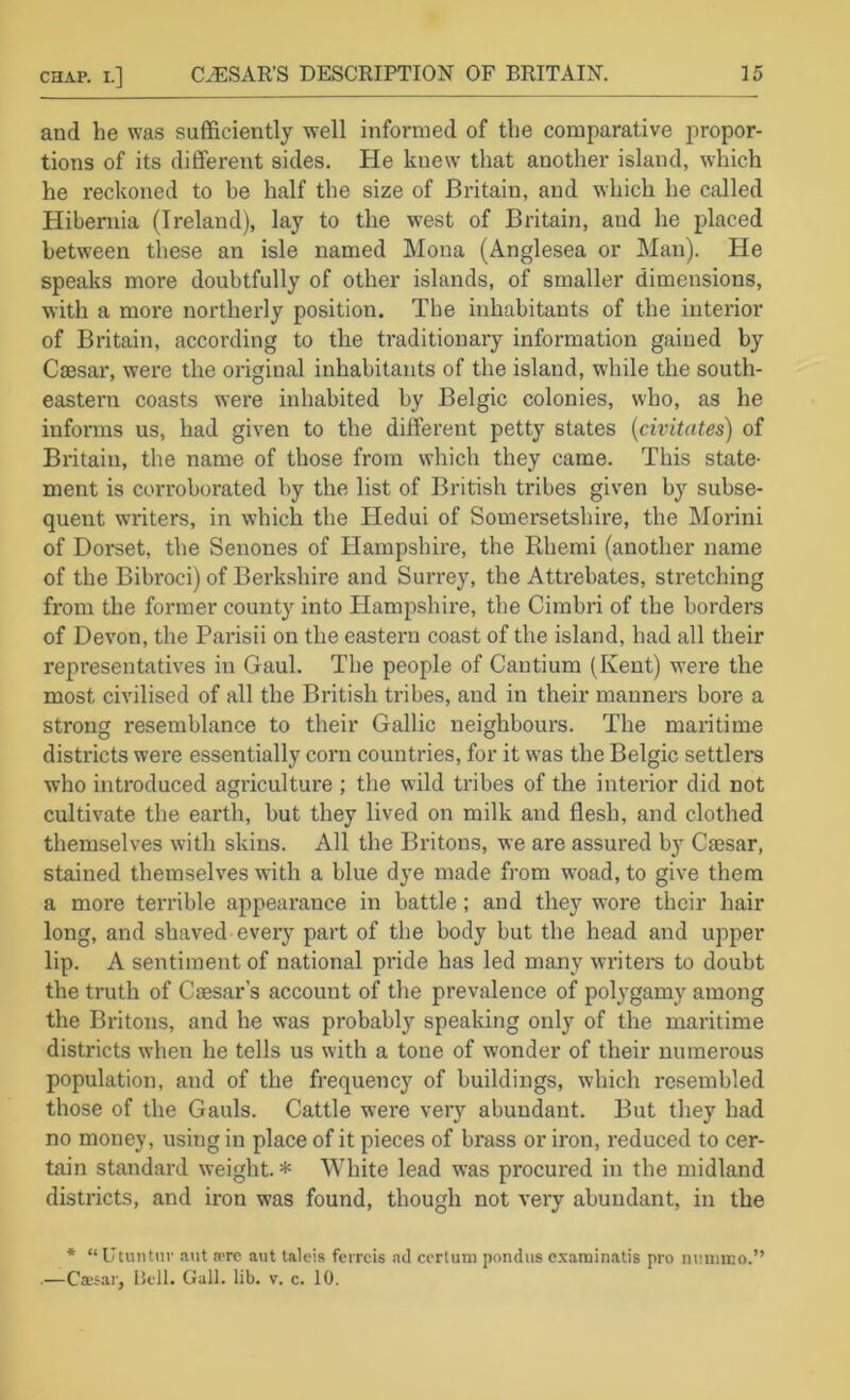 and he was sufficiently well informed of the comparative propor- tions of its different sides. He knew that another island, which he reckoned to he half the size of Britain, and which he called Hibernia (Ireland), lay to the west of Britain, and he placed between tliese an isle named Mona (Anglesea or Man). He speaks more doubtfully of other islands, of smaller dimensions, with a more northerly position. The inhabitants of the interior of Britain, according to the traditionary information gained by Caesar, were the original inhabitants of the island, while the south- eastern coasts were inhabited by Belgic colonies, who, as he informs us, had given to the different petty states {civitates) of Britain, the name of those from which they came. This state- ment is corroborated by the list of British tribes giv'en by subse- quent writers, in which the Hedui of Somersetshire, the Morini of Dorset, the Senones of Hampshire, the Rhemi (another name of the Bibroci) of Berkshire and Surrey, the Attrebates, stretching from the former county into Hampshire, the Cimbri of the borders of Devon, the Parisii on the eastern coast of the island, had all their representatives in Gaul. The people of Cautium (Kent) were the most civilised of all the British tribes, and in their manners bore a strong resemblance to their Gallic neighbours. The maritime districts were essentially corn countries, for it w'as the Belgic settlers who introduced agriculture ; the wild tribes of the interior did not cultivate the earth, but they lived on milk and flesh, and clothed themselves with skins. All the Britons, we are assured by Caesar, stained themselves with a blue dye made from w'oad, to give them a more terrible appearance in battle; and they wore their hair long, and shaved every part of the body but the head and upper lip. A sentiment of national pride has led many writers to doubt the truth of Caesar’s account of the prevalence of polygamy among the Britons, and he was probably speaking only of the maritime districts when he tells us with a tone of wonder of their numerous population, and of the frequency of buildings, which resembled those of the Gauls. Cattle were very abundant. But they had no money, using in place of it pieces of brass or iron, reduced to cer- tain standard weight.* White lead was procured in the midland districts, and iron was found, though not very abundant, in the * “Utuntnr a\it jrre aut taleis fcrrcis ad ccrtiim pondus c.xaminatis pro ntaiimo.” .—Caesar, Bell. Gall. lib. v. c. 10.