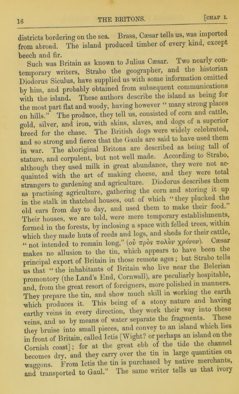 districts bordering on the sea. Brass, Caesar tells us, was imported from abroad. The island produced timber of every, kind, except beech and fir. . Such was Britain as known to Julius Caesar. Two nearly con- temporary writers, Strabo the geographer, and the histonan Diodorus Siculus, have supplied us with some information omitted by him, and probably obtained from subsequent communications with the island. These authors describe the island as being for the most part flat and woody, having however “ many strong places on hills.” The produce, they tell us, consisted of corn and cattle, gold, silver, and iron, with skins, slaves, and dogs of a superior breed for the chase. The British dogs were widely celebrated, and so strong and fierce that the Gauls are said to have used theni in war The aboriginal Britons are described as being tail ot stature, and corpulent, but not well made. According to Strabo, although they used milk in great abundance, they were not ac- quainted with the art of making cheese, and they were total strangers to gardening and agriculture. Diodonis describes them as practising agriculture, gathering the corn and storing it up in the stalk in thatched houses, out of which “ they plucked the old ears from day to day, and used them to make their food. Their houses, we are told, were mere temporary establishments, formed in the forests, by inclosing a space with felled trees, wit iin which they made huts of reeds and logs, and sheds for their cattle, “ not intended to remain long,” {ov wpos ttoXvv xpopop). Caesar makes no allusion to the tin, which appears to have been the principal export of Britain in those remote ages; but Strabo tells L that “ the inhabitants of Britain who live near the Belerian promontory (the Land’s End, Cornwall), are peculiarly hospitable, and from the great resort of foreigners, more polished in inanneis. They prepare the tin, and show much skill in working the earth which produces it. This being of a stony nature and having earthy veins in every direction, they work their way into these veins, and so by means of water separate the fragments. These they bruise into small pieces, and convey to an island which lies in Lnt of Britain, called Ictis [Wight? or perhaps an island on the Coniish coast]; for at the great ebb of the tide the channel becomes dry. and they cany over the tin in large quantities on waHf^ons. From Ictis the tin is purchased by native merchants, and transported to Gaul.” The same writer tells us that ivory