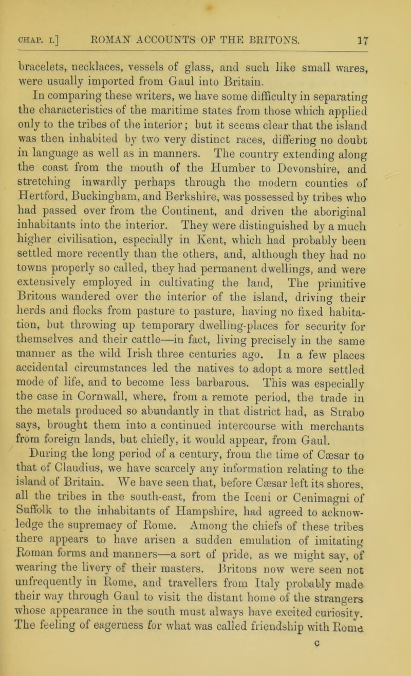 bracelets, necklaces, vessels of glass, and such like small waives, were usually imported from Gaul into Britain. In comparing these writers, we have some dilFiculty in separating the characteristics of the maritime states from those which apj)lied only to the tribes of the interior; but it seems clear that the island was then inhabited by two very distinct races, differing no doubt in language as well as in manners. The country extending along the coast from the mouth of the Humber to Devonshire, and stretching inwardly perhaps through the modern counties of Hertford, Buckingham, and Berkshire, was possessed by tribes who had passed over from the Continent, and driven the aboriginal inhabitants into the interior. They were distinguished by a much higher civilisation, especially in Kent, which had probably been settled more recently than the others, and, although they had no towns properly so called, they had permanent dwellings, and were extensively employed in cultivating the land. The primitive Britons wandered over the interior of the island, driving their herds and flocks from pasture to pasture, having no fixed habita- tion, but throwing up tempomry dwelling-places for security for themselves and their cattle—^in fact, living precisely in the same manner as the wild Irish three centuries ago. In a few places accidental circumstances led the natives to adopt a more settled mode of life, and to become less barbarous. This was especially the case in Cornwall, where, from a remote period, the trade in the metals produced so abundantly in that district had, as Strabo says, brought them into a continued intercourse with merchants from foreign lands, but chiefly, it would appear, from Gaul. During the long period of a century, from the time of Ctesar to that of Claudius, we have scarcely any information relating to the island of Britain. We have seen that, before Caesar left its shores, all the tribes in the south-east, from the Iceni or Cenimagni of Suffolk to the inhabitants of Hampshire, had agreed to acknow- ledge the supremacy of Koine. Among the chiefs of these tribes there appears to have arisen a sudden emulation of imitating Koman forms and manners—a sort of pride, as we might say, of wearing the livery of their masters. Britons now were seen not unfrequently in Rome, and travellers from Italy probably made their w’ay through Gaul to visit the distant home of the strangers whose appearance in the south must always have excited curiosity. The feeling of eagerness for what was called friendship with Rome c