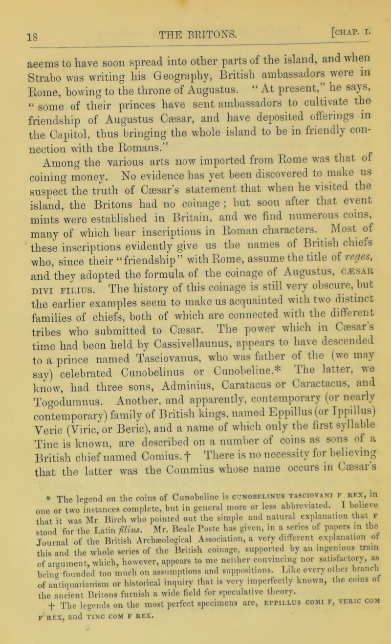 aeems to have soon spread into other parts of the island, and when Strabo was writing his Geography, British ambassiidors were in Rome, bowing to the throne of Augustus. “ At present,he says, “ some of their princes have sent ambassadors to cultivate the friendship of Augustus Cmsar, and have deposited offerings in the Capitol, thus bringing the whole island to be in friendly con- nection with the Pmmans.” Among the various arts now imported from R.ome was that of coining monev. No evidence has yet been discovered to make us suspec” the tmth of Caesar’s statement that when he visited the island, the Britons had no coinage ; but soon after that event mints were established in Britain, and we find numerous coins, many of which bear inscriptions in Roman characters. Most of these inscriptions evidently give us the names of British chiefs who, since tlieir “friendship” with Rome, assume the title of reges, and they adopted the formula of the coinage of Augustus, c.esak Divi FiLius. The history of this coinage is still very obscure, but the earlier examples seem to make us acquainted with two distinct families of chiefs, both of which are connected with the different tribes who submitted to Ciesar. The power which in Ciesar’s time had been held by Cassivellaunus, appears to have descended to a prince named Tasciovanus, who was father of tlie (we may say) celebrated Cunobelinus or Cunobeline.* The latter, we know, had three sons, Adminius, Caratacus or Caractacus, and Togodumnus. Another, and apparently, contemporary (or nearly contemporary) family of British kings, named Eppillus(or Ippillus) Veric (Viric, or Beric), and a name of wdiich only the first syllable Tine is known, are described on a number of coins as sons of a British chief named Comius. f There is no necessity for believing that the latter w'as the Commius whose name occurs in Caesar s * The legend on the coins of Cunobeline is ccnobf.linus tasciovani f kfx, in one or two instunces complete, but in general more or less abbreviiitcd. I believe that it was Mr Birch who pointed out the simple and natural explanation that f stood for the Latin iilius. Mr. Beale Poste has given, in a scries of papers in the Journal of the British Archaiological Association, a very different explanation ot tliis and the whole series of the British coinage, supported by an ingenious tram of anrument, which, however, appears to me neither convincing nor satisfactory, as being founded too much on assumptions and su])positions. liikc every other biancli of antiiuiaiianism or historical inquiry tliat is very imperfectly known, the coins ot the ancient Britons furnish a wide field for speculative theory. + The legends on the most perfect specimens arc, f.ppillus comi f, vf.ric com F RKX, and TlNC com f re.x.