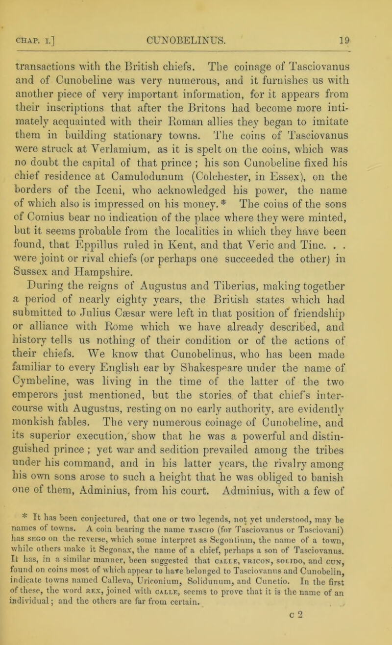 transactions with the British chiefs. The coinage of Tasciovanus and of Cunobeline was very numerous, and it furnishes us with another piece of very important information, for it appears from their inscriptions that after the Britons had become more inti- mately acquainted with their Roman allies they began to imitate them in building stationary towns. The coins of Tasciovanus were struck at Verlamium, as it is spelt on the coins, which was no doubt the capital of that prince ; his son Cunobeline fixed his chief residence at Camulodunum (Colchester, in Essex), on the borders of the Iceni, who acknowledged his power, the name of which also is impressed on his money.* The coins of the sons of Cornius bear no indication of the place where they were minted, but it seems probable from the localities in which they have been found, that Eppillus I'uled in Kent, and that Veric and Tine. . . were joint or rival chiefs (or perhaps one succeeded the other) in Sussex and Hampshire. During the reigns of Augustus and Tiberius, making together a period of nearly eighty years, the British states which had submitted to Julius Caesar w^ere left in that position of friendship or alliance with Rome wdiich we have already described, and history tells us nothing of their condition or of the actions of their chiefs. We know that Cunobelinus, who has been made familiar to every English ear by Shakespeare under the name of Cymbeline, was living in the time of the latter of the two emperors just mentioned, but the stories of that chiefs inter- course with Augustus, resting on no early authority, are evidently monkish fables. The very numerous coinage of Cunobeline, and its superior execution, show that he was a powerful and distin- guished prince ; yet war and sedition prevailed among the tribes under his command, and in his latter years, the rivalry among his own sons arose to such a height that he was obliged to banish one of them, Adminius, from his court. Adminius, with a few of * It lias been conjectured, that one or two legends, not ret understood, may be names of towns. A coin bearing the name tascio (for Tasciovanus or Tasciovani) has SECO on the reverse, which some interpret as Segoiitimn, the name of a town, while others m.ake it Segonax, the name of a chief, perhaps a son of Tasciovanus. It has, in a similar manner, been suggested that calle, vricon, solido, .and cun, found on coins most of which appear to have belonged to Tasciovanus and Cunobelin, indicate towns named Calleva, Uriconium, Solidunum, .and Cunetio. In the first of these, the word rex, joined witli calle, seems to prove that it is the name of an individual; and the others are far from certain. C 2