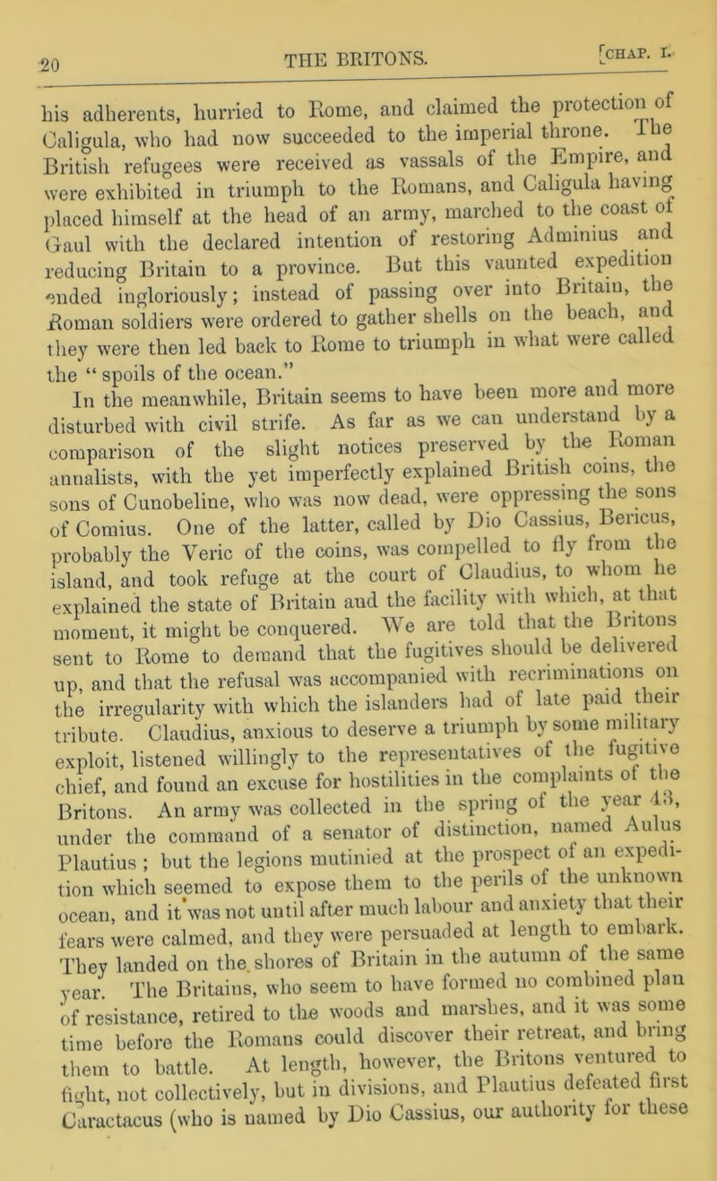 his adherents, hurried to Rome, and claimed the protection of Caligula, who had now succeeded to the imperial throne, i le British refugees were received as vassals of the Empire, and were exhibited in triumph to the Romans, and Caligula having placed himself at the head of an army, marched to the coast ot Gaul with the declared intention of restoring Admimus and reducing Britain to a province. But this vaunted expedition ended ingloriously; instead of passing over into Britain, the Roman soldiers were ordered to gather shells on the beach, and they were then led back to Rome to triumph in what were called the “ spoils of the ocean.” In the meanwhile, Britain seems to have been more and more disturbed with civil strife. As far as we can understand by a comparison of the slight notices preserved by the Imman annalists, with the yet imperfectly explained British coins, t le sons of Cunobeline, who was now dead, were oppressing the sons of Comius. One of the latter, called by Dio Cassius, Bericus, probably the Veric of the coins, was compelled to fly from the island, and took refuge at the court of Claudius, to whom he explained the state of Britain and the facility with which, at that moment, it might be conquered. We are told that the Britons sent to Rome to demand that the fugitives should be delivered up, and that the refusal was accompanied with recriminations on the irregularity with which the islanders had of late paid their tribute. Claudius, anxious to deserve a triumph by some military exploit, listened willingly to the representatives of the fugitive chief, and found an excuse for hostilities in the complaints of tlie Britons. An army was collected in the spring of the year 4, , under the command of a senator of distinction, named A ulus Plautius ; but the legions mutinied at the prospect ot an expedi- tion which seemed to expose them to the perils of the unknown ocean, and it’was not until after much labour and anxiety that their fears were calmed, and they were persuaded at length to embark. They landed on the. shores of Britain in the autumn of the same year. The Britaiiis, who seem to have formed no combined plan of resistance, retired to the woods and marshes, and it was some time before the Romans could discover their retreat, and bring them to battle. At length, however, the Britons ventured to li.dit, not collectively, but in divisions, and Plautius defeated fust Caractacus (who is named by Dio Cassius, our authority for these