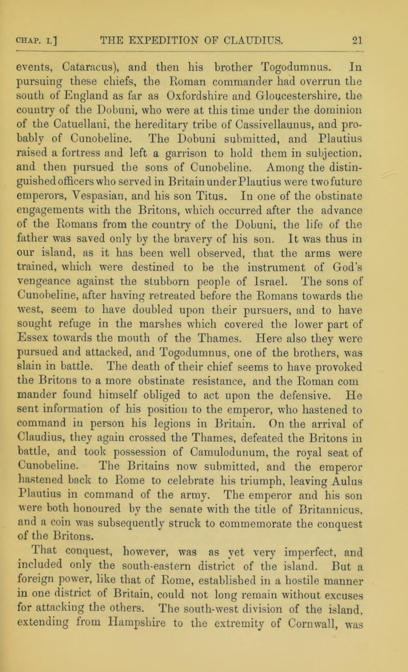 events, Cataracus), and then his brother Togodumnus, In pursuing these chiefs, the Roman commander had overrun the south of England as far as Oxfordshire and Gloucestershire, the country of the Dobuni, who were at this time under the dominion of the Catuellani, the hereditary tribe of Cassivellaunus, and pro- bably of Cunobeline. The Dobuni submitted, and Plautius raised a fortress and left a garrison to hold them in subjection, and then pursued the sons of Cunobeline. Among the distin- guished officers who served in Britain under Plautius were two future emperors, Vespasian, and his son Titus. In one of the obstinate engagements with the Britons, which occurred after the advance of the Romans from the country of the Dobuni, the life of the father was saved only by the bravery of his son. It was thus in our island, as it has been well observed, that the arms were trained, which were destined to be the instrument of God’s vengeance against the stubborn people of Israel. The sons of Cunobeline, after having retreated before the Romans towards the west, seem to have doubled upon their pursuers, and to have sought refuge in the marshes which covered the lower part of Essex towards the mouth of the Thames. Here also they were pursued and attacked, and Togodumnus, one of the brothers, was slain in battle. The death of their chief seems to have provoked the Britons to a more obstinate resistance, and the Roman com mander found himself obliged to act upon the defensive. He sent information of his position to the emperor, wlio hastened to command in person his legions in Britain. On the arrival of Claudius, they again crossed the Thames, defeated the Britons in battle, and took possession of Camulodunum, the royal seat of Cunobeline. The Britains now submitted, and the emperor hastened back to Rome to celebrate his triumph, leaving Aulus Plautius in command of the army. The emperor and his son were both honoured by the senate with the title of Britannicus, and a coin was subsequently struck to commemorate the conquest of the Britons. That conquest, however, was as yet very impei-fect, and included only the south-eastern district of the island. But a foreign power, like that of Rome, established in a hostile manner in one district of Britain, could not long remain without excuses for attacking the others. The south-west divisioji of the island, extending from Hampshire to the extremity of Cornwall, was