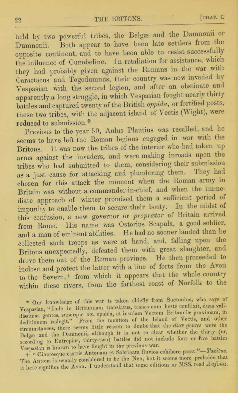 lield by two powerful tribes, tiie Belgse and the Damnonn or Dumnonii. Both appear to have been late settlers from the opposite continent, and to have been able to resist successfully the influence of Cunobeline. In retaliation for assistance, which they had probably given against the Romans in the war with Caractacus and Togodumnus, their country was now invaded by Vespasian with the second legion, and after an obstinate and apparently a long struggle, in which Vespasian fought nearly thiity battles and captured twenty of the British oppida, or fortified posts, these two tribes, with the adjacent island of Vectis (Wight), were reduced to submission.* Previous to the year 50, Aulus Plautius was recalled, and he seems to have left the Roman legions engaged in war with the Britons. It was now the tribes of the interior who had Oiken up arms against the invaders, and were making inroads upon the tribes who had submitted to them, considering their submission as a just cause for attacking and plundering them. They had chosen for this attack the moment when the Roman army in Britain was without a commander-in-chief, and when the imme- diate approach of winter promised them a sufficient period of impunity to enable them to secure their booty. In the midst of this confusion, a new governor or proprcttor of Britain arrived from Rome. His name was Ostorius Scapula, a good soldier, and a man of eminent abilities. He had no sooner landed than he collected such troops as were at hand, and, falling upon the Britons unexpectedly, defeated them with great slaughter, and drove them out of the Roman province. He then proceeded to inclose and protect the latter with a line of forts from the Avon to the Severn, f from which it appeal's that the whole country within these rivers, from the farthest coast of Norfolk to the * Our knowledge of tins war is taken chiefly from Suetonius, who says of Vespasian “ Inde in liritanniam tiiinslatus, tricies cum hoste confli.\it, duas vali- dissimas intcs, superque x.x. opi.ida, et insula.n Vectem Britanni® pro.xnnam m deditiouem redegit.” From the mention of the Island of t ectis, and other circumstances, there seems little reason to doubt that Khc duce gcnics ^^■CTC Bcltrsc and the Dauinonii, although it is not so clear whether the thirty (or, according to Eutropius, thirty-two) battles did not include four or five battles Vesp.asian is known to have fought ni the previous war. Tantwi t “ Cinctosque eastris Antonam ct Sabnnam fluvios colnbere parat. —lacitus. The Antona is usuallv considered to be the Nen, but it seems more probalde that it here signifies the Avon. I understand that some editions or MSS. read xiujoiuu