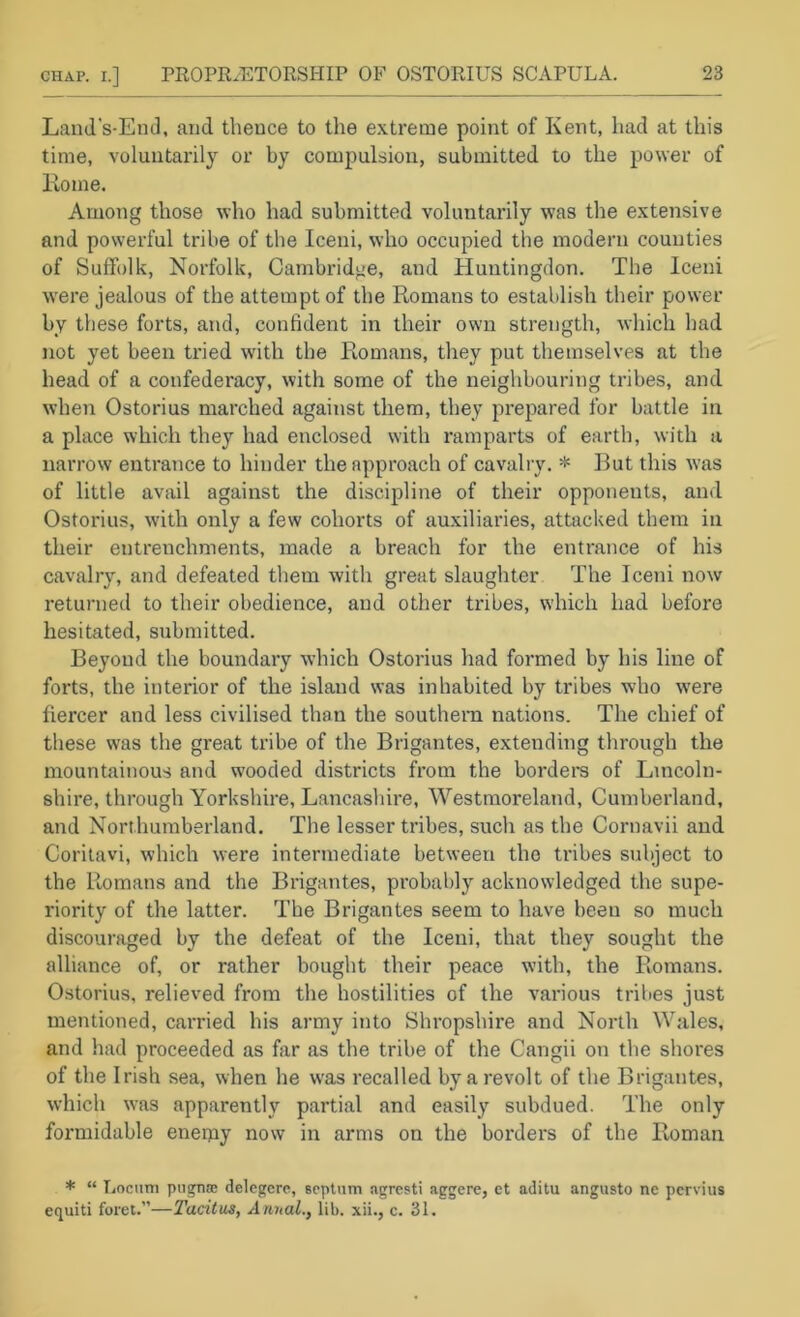 CHAP. I.] PROPRIETORSHIP OF OSTORIUS SCAPULA. Land’s-Eml, and tbeuce to the extreme point of Kent, had at this time, voluntarily or by compulsion, submitted to the power of Koine. Among those who had submitted voluntarily was the extensive and powerful tribe of the Iceni, who occupied the modern counties of Suffolk, Norfolk, Cambridge, and Huntingdon. The Iceni w'ere jealous of the attempt of the Romans to establish their power by these forts, and, confident in their own strength, which bad not yet been tried with the Romans, they put themselves at the head of a confederacy, with some of the neighbouring tribes, and when Ostorius marched against them, they prepared for battle in a place which they had enclosed with ramparts of earth, with a narrow entrance to hinder the approach of cavalry. * But this W’as of little avail against the discipline of their opponents, and Ostorius, with only a few cohorts of auxiliaries, attacked them in their entrenchments, made a breach for the entrance of his cavalry, and defeated them with great slaughter The Iceni now returned to their obedience, and other tribes, w'hich had before hesitated, submitted. Beyond the boundary which Ostorius had formed by his line of forts, the interior of the island was inhabited by tribes who were fiercer and less civilised than the southern nations. The chief of these was the great tribe of the Brigantes, extending through the mountainous and wooded districts from the bordei's of Lincoln- shire, through Yorkshire, Lancashire, Westmoreland, Cumberland, and Northumberland. The lesser tribes, such as the Cornavii and Corilavi, which were intermediate between the tribes subject to the Romans and the Brigantes, probably acknowledged the supe- riority of the latter. The Brigantes seem to have been so much discouraged by the defeat of the Iceni, that they sought the alliance of, or rather bought their peace with, the Romans. Ostorius, relieved from the hostilities of the various tribes just mentioned, carried his army into Shropshire and North Wales, and had proceeded as far as the tribe of the Cangii on the shores of the Irish sea, when he was recalled by a revolt of the Brigantes, which was apparently partial and easily subdued. The only formidable enemy now in arms on the borders of the Roman * “ Locum piignsB delegcre, Bcptnm ngresti aggere, et aditu angusto ne pcrvius equiti foret.”—Tacitus, Annal., lib. xii., c. 31.