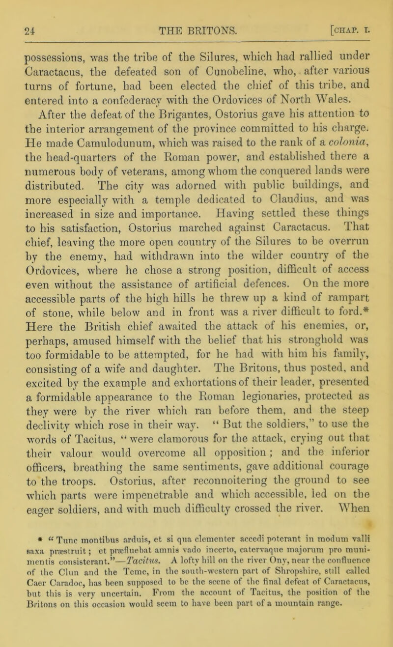 possessions, was the tribe of the Silures, which had rallied under Cai'actacus, the defeated son of Cunobeline, who, after various turns of fortune, had been elected the chief of this tribe, and entered into a confederacy with the Ordovices of North Wales. After the defeat of the Brigantes, Ostorius gave his attention to the interior arrangement of the province committed to his charge. He made Camulodunum, which was raised to the rank of a colonia, the head-quarters of the Roman power, and established there a numerous body of veterans, among whom the conquered lands were distributed, The city was adorned with public buildings, and more especially with a temple dedicated to Claudius, and was increased in size and importance. Having settled these things to his satisfaction, Ostorius marched against Caractacus. That chief, leaving the more open country of the Silures to be overrun by the enemy, had witlidrawn into the wilder country of the Ordovices, where he chose a strong position, difficult of access even without the assistance of artificial defences. On the more accessible parts of the high hills he threw up a kind of rampart of stone, while below and in front was a river difficult to ford.* Here the British chief awaited the attack of his enemies, or, perhaps, amused himself with the belief that his stronghold was too formidable to be attempted, for he had with him his family, consisting of a wife and daughter. The Britons, thus posted, and excited by the example and exhortations of their leader, presented a formidable appearance to the Roman legionaries, protected as they were by the river which ran before them, and the steep declivity which rose in their way. “ But the soldiers,” to use the words of Tacitus, “ were clamorous for the attack, crying out that their valour would overcome all opposition; and the inferior officers, breathing the same sentiments, gave additional courage to the troops, Ostorius, after reconnoitering the ground to see which parts were impenetrable and which accessible, led on the eager soldiers, and with much difficulty crossed the river. When * “ Tunc montibus .irduis, et si qtia clcmenter accetli poterant in modmn valli saxa pncstniit; et pracfluebat aninis vado inccrto, catervaque in.ajoruni pro muiii- nicntis coiisistcrant.”—2'acitux. A lofty bill on the river Ony, near the confluence of the Chin and the Teme, in the south-western part of Shropshire, still called Caer Camdoc, has been supposed to be the scene of the final defeat of Caractacus, but this is very uncertain. From the account of Tacitus, the position of the Britons on this occasion would seem to have been part of a mountain range.