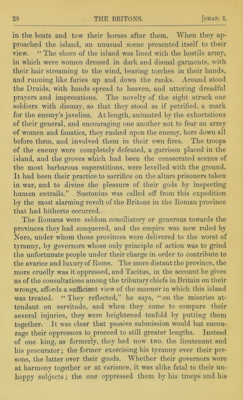 in the boats and tow their horses after them. Wlien they ap- proached the island, an unusual scene presented itself to their view. “ The shore of the island was lined with the hostile army, in which were women dressed in dark and dismal garments, with their hair streaming to the wind, bearing torches in their hands, and running like fui’ies up and down the ranks. Around stood the Druids, with hands spread to heaven, and uttering dreadful prayers and imprecations. The novelty of the sight struck our soldiers with dismay, so that they stood as if petrified, a mark for the enemy’s javelins. At length, animated by the exhortations of their general, and encouraging one another not to fear an army of women and fanatics, they rushed upon the enemy, bore down all before them, and involved them in tlieir own fires. The troops of the enemy were completely defeated, a garrison placed in the island, and the groves which had been the consecrated scenes of the most barbarous superstitions, were levelled with the ground. It had been their practice to sacrifice on the altars prisoners taken in war, and to divine the pleasure of their gods by inspecting human entrails.” Suetonius was called off from this expedition by the most alarming revolt of the Britons in the Itoman province that had hitherto occurred. The Romans were seldom conciliatory or generous towards the provinces they had conquered, and the empire was now ruled by Nero, under whom those provinces wei'e delivered to the worst of tyranny, by governors whose only principle of action was to grind the unfortunate people under their charge in order to contribute to the avarice and luxury of Rome. The more distant the province, the more cruelly was it oppressed, and Tacitus, in the account he gives us of the consultations among the tributary chiefs in Britain on their wrongs, affords a suflficient view of the manner in which this island was treated. “ They reflected,” he says, “ on the miseries at- tendant on servitude, and when they came to compare their several injuries, they were heightened tenfold by putting them together. It was clear that passive submission would but encou- rage their oppressors to proceed to still greater lengths. Instead of one king, as formerly, they had now two^ the lieutenant and his procurator; the former exercising his tyranny over their per- sons, the latter over their goods. Whether their governors were at harmony together or at variance, it was alike fatal to their un- happy subjects ; the one oppressed them by his troops and his