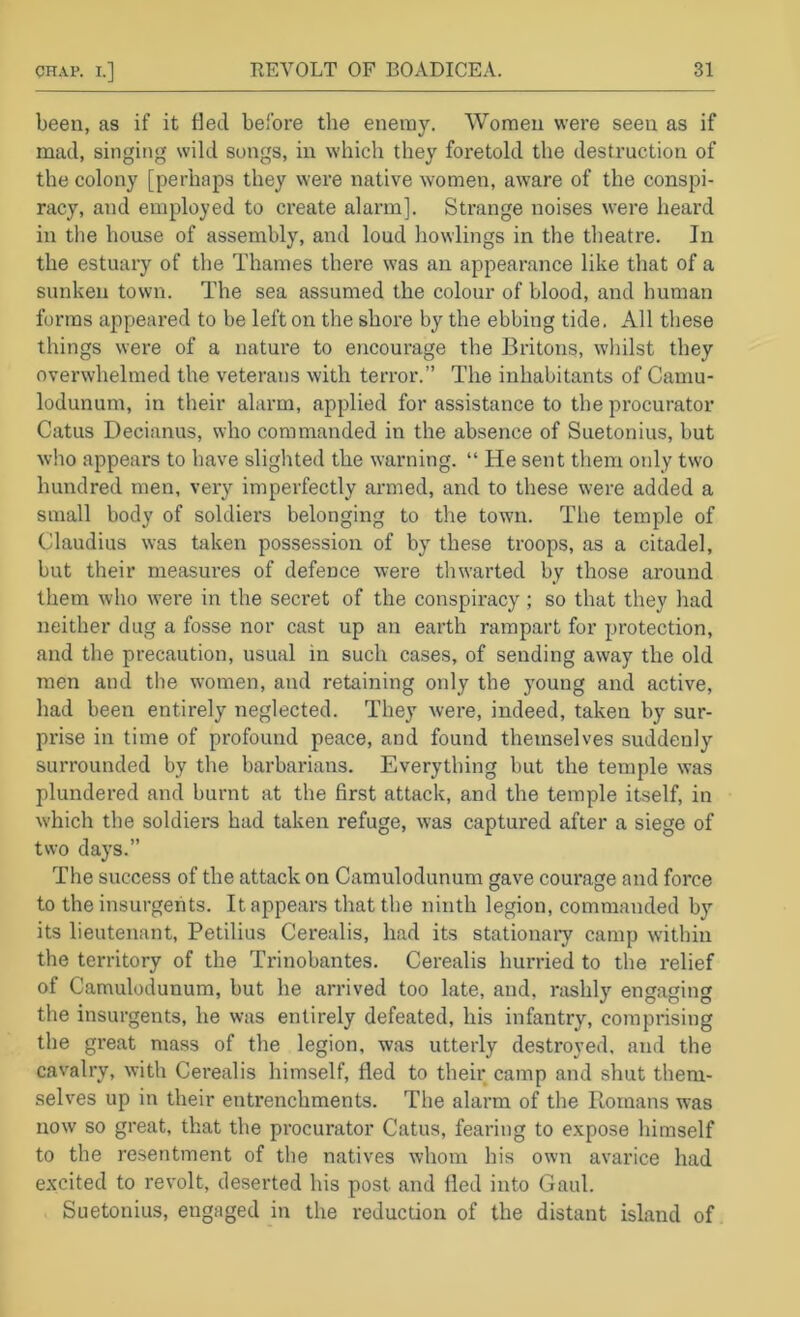 been, as if it tied before the enemy. Women were seen as if mad, singing wild songs, in which they foretold the destruction of the colony [perhaps they were native women, aware of the conspi- racy, and employed to create alarm]. Strange noises were heard in the house of assembly, and loud bowlings in the theatre. In the estuary of the Thames there was an appearance like that of a sunken town. The sea assumed the colour of blood, and human forms appeared to be left on the shore by the ebbing tide. All these things were of a nature to encourage the Britons, wliilst they overwhelmed the veterans with terror.” The inhabitants of Camu- lodunum, in their alarm, applied for assistance to the procurator Catus Decianus, who commanded in the absence of Suetonius, but who appears to have slighted the warning. “ He sent them only two hundred men, very imperfectly armed, and to these were added a small body of soldiers belonging to the town. The temple of Claudius was taken possession of by these troops, as a citadel, but their measui'es of defence were thwarted by those around them who were in the secret of the conspiracy ; so that they had neither dug a fosse nor cast up an earth rampart for protection, and the precaution, usual in such cases, of sending away the old men and the women, and retaining only the young and active, had been entirely neglected. They were, indeed, taken by sur- prise in time of profound peace, and found themselves suddenly surrounded by the barbarians. Everything but the temple was plundered and burnt at the first attack, and the temple itself, in w'hich the soldiers had taken refuge, was captured after a siege of two days.” The success of the attack on Camulodunum gave courage and force to the insurgents. It appears that the ninth legion, commanded by its lieutenant, Petilius Cerealis, had its stationaiy camp within the territory of the Trinobantes. Cerealis hurried to the relief of Camulodunum, but he arrived too late, and, rashly engaging the insurgents, he was entirely defeated, his infantry, comprising the great mass of the legion, was utterly destroyed, and the cavalry, with Cerealis himself, fled to their camp and shut them- selves up in their entrenchments. The alarm of the Romans was now so great, that the procurator Catus, fearing to expose himself to the I'esentment of the natives whom his own avarice had excited to revolt, deserted his post and fled into Gaul. Suetonius, engaged in the reduction of the distant island of