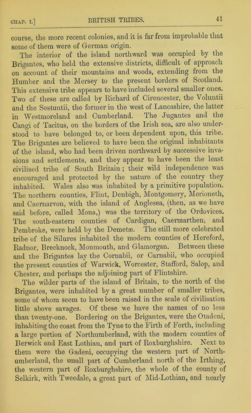 BRITISH TRIBES. course, the more recent colonies, and it is far from improbable that some of them were of German origin. The interior of the island northward was occupied by the Brigantes, who held the extensive districts, difficult of approach on account of their mountains and woods, extending from the Humber and the Mersey to the present borders of Scotland. This extensive tribe appears to have included several smaller ones. Two of these are called by Richard of Cirencester, the Voluntii and the Sestuntii, the former in the west of Lancashire, the latter in Westmoreland and Curabeidand. The Jugantes and the Cangi of Tacitus, on the borders of the Irish sea, are also under- stood to have belonged to, or been dependent upon, this tribe. The Brigantes are believed to have been the original inhabitants of the island, who had been driven northward by successive inva- sions and settlements, and they appear to have been the least civilised tribe of South Britain ; their wild independence was encouraged and protected by the nature of the country they inhabited. Wales also was inhabited by a primitive population. The northern counties, Flint, Denbigh, Montgomery, Merioneth, and Caernarvon, with the island of Anglesea, (then, as we have said before, called Mona,) was the territory of the Ordovices. The south-eastern counties of Cardigan, Caermartheu, and Pembroke, were held by the Demetee. The still more celebrated tribe of the Silures inhabited the modern counties of Hereford, Puidnor, Brecknock, Monmouth, and Glamorgan. Between these and the Brigantes lay the Cornabii, or Carnabii, who occupied the present counties of Warwick, Worcester, Stafford, Salop, and Chester, and perhaps the adjoining part of Flintshire. The wilder parts of the island of Britain, to the north of the Brigantes, were inhabited by a great number of smaller tribes, some of whom seem to have been imsed in the scale of civilisation little above savages. Of these we have the names of no less than twenty-one. Bordering on the Brigantes, were the Otadeni, inhabiting the coast from the Tyne to the Firth of Forth, including a large portion of Northumberland, with the modem counties of Berwick and East Lothian, and part of Roxburghshire. Next to them were the Gadeni, occupying the western part of North- umberland, the small part of Cumberland north of the Irthing, the western part of Roxburghshire, the whole of the county of Selkirk, with Tweedale, a great part of Mid-Lothian, and nearly