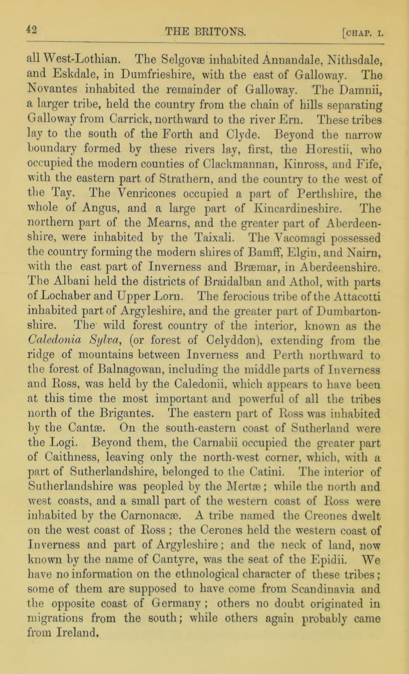 all West-Lotliian. The Selgovae inhabited Annandale, Nithsdale, and Eskdale, in Dumfrieshire, with the east of Galloway. The Novantes inhabited the remainder of Galloway. The Damnii, a larger tribe, held the country from the chain of hills separating Galloway from Garrick, northward to the river Ern. These tribes lay to the south of the Forth and Clyde. Beyond the narrow boundary formed by these rivers lay, first, the Horestii, who occupied the modern counties of Clackmannan, Kinross, and Fife, with the eastern part of Strathern, and the countrj' to the west of the Tay. The Venricones occupied a part of Perthshire, the whole of Angus, and a large part of Kincardineshire. The northern part of the Mearns, and the greater part of Aberdeen- shire, were inhabited by the Tai.xali. The Vacomagi possessed the country forming the modeni shires of Bamff, Elgin, and Nairn, with the east part of Inverness and Braemar, in Aberdeenshire. The Albani held the districts of Braidalban and Athol, with j^arts of Lochaber and Upper Lorn. The ferocious tribe of the Attacotti inhabited part of Argyleshire, and the greater part of Dumbarton- shire. Tlie wild forest country of the interior, known as the Caledonia Sylva, (or forest of Celyddon), extending from the ridge of mountains between Inverness and Perth northward to the forest of Balnagowan, including the middle parts of Inverness and Ross, was held by the Caledonii, which appears to have been at this time the most important and powerful of all the tribes north of the Brigantes. The eastern part of Ross was inhabited by the Cantse. On the south-eastern coast of Sutherland w’ere the Logi. Beyond them, the Carnabii occupied the gi-eater part of Caithness, leaving only the north-west corner, which, with a part of Sutherlandshire, belonged to the Catini. The interior of Sutlierlandshire was peopled by the IMertae; while the north and west coasts, and a small part of the western coast of Ross were inhabited by the Carnonacae. A tribe named the Creones dw’elt on the west coast of Ross ; the Cerones held the western coast of Inverness and part of Argyleshire; and the neck of land, now known by the name of Cantyre, w’as the seat of the Epidii. We have no infonnation on the ethnological character of these tribes; some of them are supposed to have come from Scandinavia and the opposite coast of Germany; others no doubt originated in migrations from the south; while others again probably came from Ireland.
