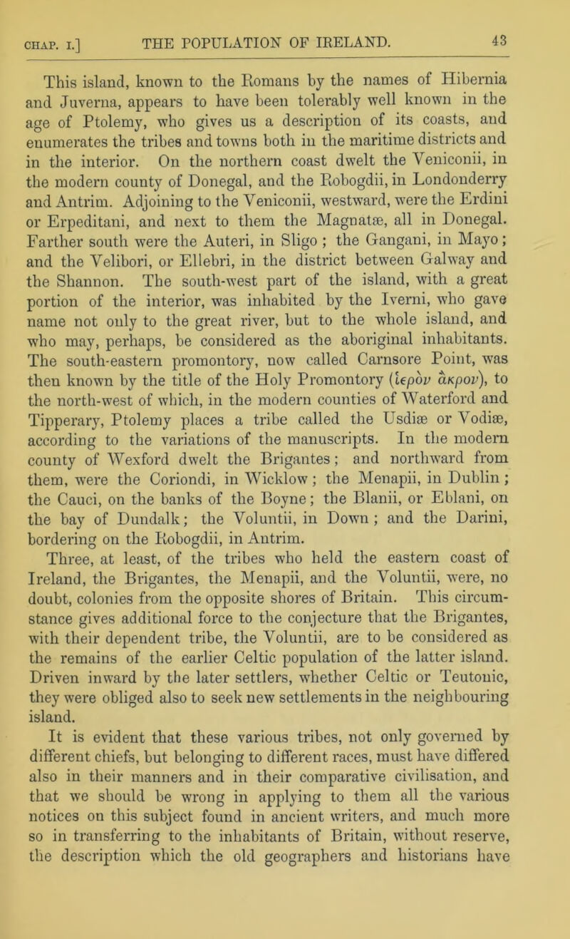 This island, known to the Konians by the names of Hibeniia and Juverna, appears to have been tolerably well known in the age of Ptolemy, who gives us a description of its coasts, and enumerates the tribes and towns both in the maritime districts and in the interior. On the northern coast dwelt the Veniconii, in the modern county of Donegal, and the Pmbogdii, in Londonderry and Antrim. Adjoining to the Veniconii, westward, w'ere the Erdini or Erpeditani, and next to them the Magnatfe, all in Donegal. Farther south were the Auteri, in Sligo ; the Gangani, in Mayo; and the Yelibori, or Ellebri, in the district between Galway and the Shannon. The south-west part of the island, with a great portion of the interior, was inhabited by the Iverni, who gave name not only to the great river, but to the whole island, and who may, perhaps, be considered as the aboriginal inhabitants. The south-eastern promontory, now called Carnsore Point, was then known by the title of the Holy Promontory {iepbv aKpov), to the north-west of which, in the modern counties of Waterford and Tipperary, Ptolemy places a tribe called the Usdiee or Vodise, according to the variations of the manuscripts. In the modem county of Wexford dwelt the Brigantes; and north-ward from them, were the Coriondi, in Wicklow; the Menapii, in Dublin; the Cauci, on the banks of the Boyne; the Blanii, or Eblani, on the bay of Dundalk; the Voluntii, in Down; and the Darini, bordering on the Kobogdii, in Antrim. Three, at least, of the tribes who held the eastern coast of Ireland, the Brigantes, the Menapii, and the Voluntii, -v\ere, no doubt, colonies from the opposite shores of Britain. This circum- stance gives additional force to the conjecture that the Brigantes, with their dependent tribe, tlie Voluntii, are to be considered as the remains of the earlier Celtic population of the latter island. Driven inward by the later settlers, wLether Celtic or Teutonic, they were obliged also to seek new settlements in the neighbouring island. It is evident that these various tribes, not only governed by different chiefs, but belonging to different races, must have differed also in their manners and in their comparative civilisation, and that we should be wrong in applying to them all the various notices on this subject found in ancient writers, and much more so in transferring to the inhabitants of Britain, without reserve, the description which the old geographers and historians have