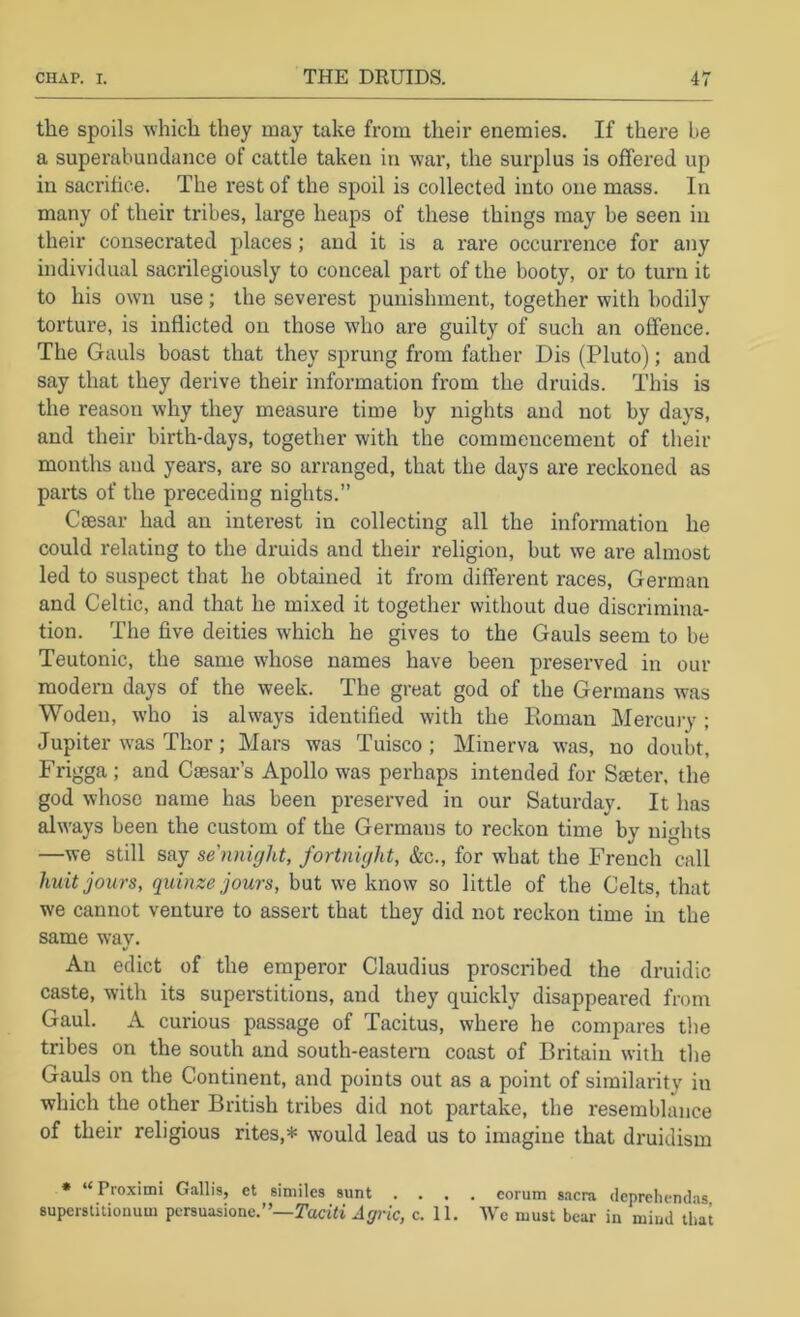 the spoils -which they may take from their enemies. If there be a superabundance of cattle taken in -war, the surplus is offered up in sacrifice. The rest of the spoil is collected into one mass. In many of their tribes, large heaps of these things may be seen in their consecrated places; and it is a rare occurrence for any individual sacrilegiously to conceal part of the booty, or to turn it to his own use; the severest punishment, together with bodily torture, is inflicted on those who are guilty of such an offence. The Gauls boast that they sprung from father Dis (Pluto); and say that they derive their information from the druids. This is the reason why they measure time by nights and not by days, and their birth-days, together with the commencement of their months and years, are so arranged, that the days are reckoned as parts of the preceding nights.” Caesar had an interest in collecting all the information he could relating to the druids and their religion, but we are almost led to suspect that he obtained it from different races, German and Celtic, and that he mixed it together without due discrimina- tion. The five deities which he gives to the Gauls seem to be Teutonic, the same whose names have been preserved in our modern days of the week. The great god of the Germans was Woden, who is always identified with the Roman Mercuiy ; Jupiter w'as Thor; Mars was Tuisco ; Minerva was, no doubt, Frigga ; and Caesar’s Apollo was perhaps intended for Saeter, the god whose name has been preserved in our Saturday. It has always been the custom of the Germans to reckon time by nights —we still say sennight, fortnight, &c., for what the French call huit jours, quinze jours, but we know so little of the Celts, that we cannot venture to assert that they did not reckon time in the same way. An edict of the emperor Claudius proscribed the druidic caste, with its superstitious, and they quickly disappeared from Gaul. A curious passage of Tacitus, where he compares the tribes on the south and south-eastern coast of Britain with the Gauls on the Continent, and points out as a point of similarity in which the other British tribes did not partake, the resemblance of their religious rites,* would lead us to imagine that druidism * “ Proximi Gallis, et similes sunt .... eorum s.icra dcprehendas supcrstitionum pcrsuasione.”—TadJi c. 11. AVe must bear in mind that