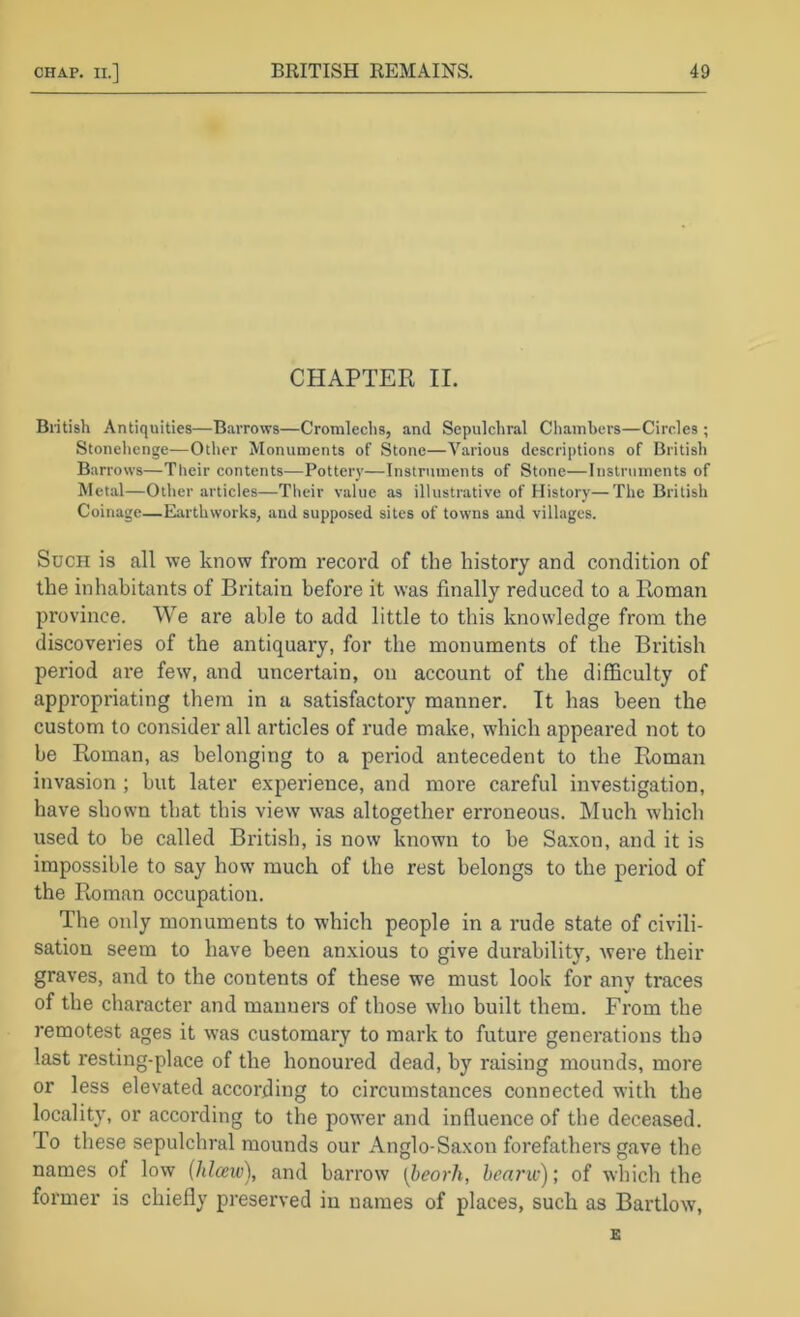 CHAPTER II. British Antiquities—Barrows—Cromlechs, and Sepulchral Chambers—Circles; Stonehenge—Other Monuments of Stone—Various descriptions of British Barrows—Their contents—Pottery—Instruments of Stone—Instruments of Metiil—Other articles—Their value as illustrative of History—The British Coinage—Earthworks, and supposed sites of towns and villages. Such is all we know from record of the history and condition of the inhabitants of Britain before it was finally reduced to a Roman province. We are able to add little to this knowledge from the discoveries of the antiquary, for the monuments of the British period are few, and uncertain, on account of the difficulty of appropriating them in a satisfactory manner. It has been the custom to consider all articles of rude make, which appeared not to be Roman, as belonging to a period antecedent to the Pioman invasion ; but later experience, and more careful investigation, have shown that this view was altogether erroneous. Much which used to be called British, is now known to be Saxon, and it is impossible to say how much of the rest belongs to the period of the Roman occupation. The only monuments to which people in a rude state of civili- sation seem to have been anxious to give durability, were their graves, and to the contents of these we must look for any traces of the character and manners of those who built them. From the remotest ages it was customary to mark to future generations tho last resting-place of the honoured dead, by raising mounds, more or less elevated according to circumstances connected with the locality, or according to the power and influence of the deceased. To these sepulchral mounds our Anglo-Saxon forefathers gave the names of low (hlceiv), and barrow [heorJi, hearw); of which the former is chiefly preserved in names of places, such as Bartlow,