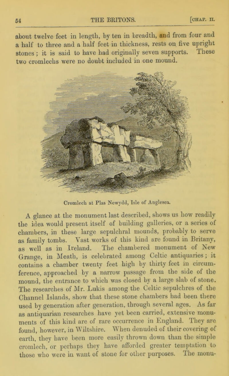 about twelve feet in length, by ten in breadth, and from four and a half to three and a half feet in thichness, rests on five upright stones ; it is said to have had originally seven supports. These two cromlechs were no doubt included in one mound. Cromlech at Plas Newydd, Isle of Anglesea. A glance at the monument last described, shows us how readily the idea would present itself of building galleries, or a series of chambers, in these large sepulchral mounds, probably to serve as family tombs. Vast works of this kind are found in Britany, as well as in Ireland. The chambered monument of New Grange, in Meath, is celebrated among Celtic antiquaries; it contains a chamber twenty feet high by thirty feet in circum- ference, approached by a narrow passage from the side of the mound, the entrance to which was closed by a large slab of stone. The researches of i\Ir. Lukis among the Celtic sepulchres of the Channel Islands, show that these stone chambers had been there used by generation after generation, through several ages. As far as antiquarian researches have yet been carried, extensive monu- ments of this kind are of rare occurrence in England. They are found, however, in Wiltshire. When denuded of their covering of earth, they have been more easily thrown down than the simple cromlech, or perhaps they have afforded greater temptation to those who were in want of stone for other purposes. The menu-