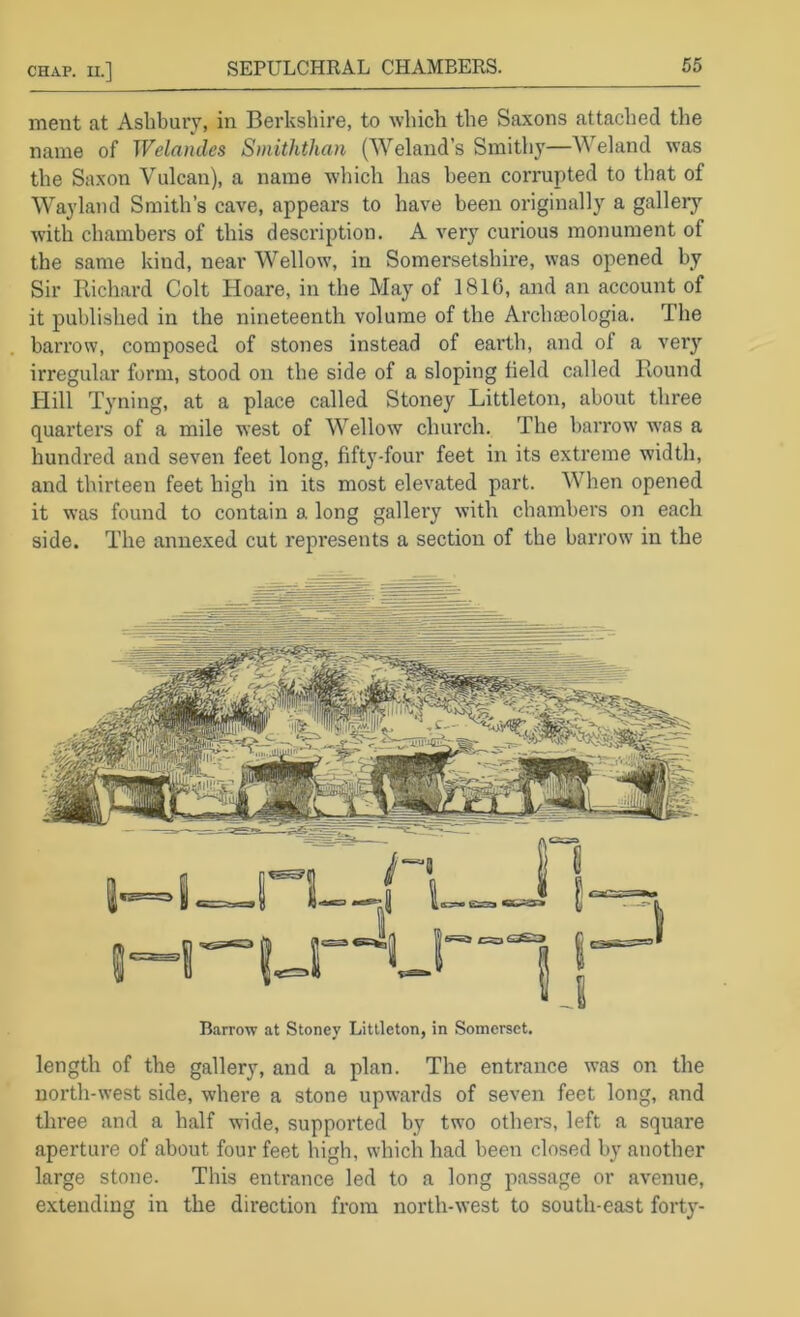 ment at Ashbury, in Berkshire, to which the Saxons attached the name of Welamles Smiththan (Weland’s Smithy—Weland was the Saxon Vulcan), a name which has been corrupted to that of Wayland Smith’s cave, appears to have been originally a gallery with chambers of this description. A very curious monument of the same kind, near Wellow, in Somersetshire, was opened by Sir Piichard Colt Hoare, in the May of 1816, and an account of it published in the nineteenth volume of the Archaeologia. The barrow, composed of stones instead of earth, and of a very irregular form, stood on the side of a sloping field called Round Hill Tyning, at a place called Stoney Littleton, about three quarters of a mile west of Wellow church. The harrow was a hundred and seven feet long, fifty-four feet in its extreme width, and thirteen feet high in its most elevated part. When opened it was found to contain a long gallery with chambers on each side. The annexed cut represents a section of the barrow in the B.arrow at Stoney Littleton, in Somerset. length of the gallery, and a plan. The entrance was on the north-west side, where a stone upwards of seven feet long, and three and a half wide, supported by two others, left a square aperture of about four feet high, which had been closed by another large stone. This entrance led to a long passage or avenue, extending in the direction from north-west to south-east forty-