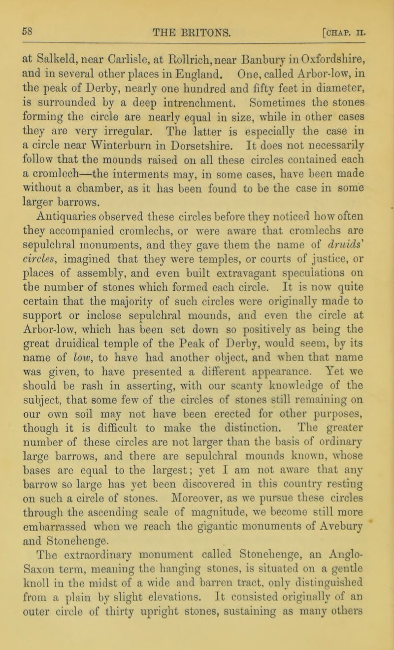 at Salkeld, near Carlisle, at Rollrich.near Banbury in Oxfordshire, and in several other places in England. One, called Arbor-low, in the peak of Derby, nearly one hundred and fifty feet in diameter, is surrounded by a deep intrenchment. Sometimes the stones forming the circle are nearly equal in size, while in other cases they are very irregular. The latter is especially the case in a circle near Winterburn in Doi-setshire. It does not necessarily follow that the mounds raised on all these circles contained each a cromlech—the interments may, in some cases, have been made without a chamber, as it has been found to be the case in some larger barrows. Antiquaries observed these circles before they noticed how often they accompanied cromlechs, or were aware that cromlechs are sepulchral monuments, and they gave them the name of druids' circles, imagined that they were temples, or courts of justice, or places of assembly, and even built extravagant speculations on the number of stones which formed each circle. It is now* quite certain that the majority of such circles were originally made to support or inclose sepulchral mounds, and even the circle at Arbor-low, which has been set down so positively as being the great druidical temple of the Peak of Derby, would seem, by its name of low, to have had another object, and when that name was given, to have presented a different appearance. Yet we should be rash in asserting, with our scanty knowledge of the subject, that some few of the circles of stones still remaining on our own soil may not have been erected for other purposes, though it is difficult to make the distinction. The greater number of these circles are not larger than the basis of ordinary large barrows, and there are sepulchral mounds known, whose bases are equal to the largest; yet I am not aware that any barrow so large has yet been discovered in this country resting on such a circle of stones. IMoreover, as we pursue these circles through the ascending scale of magnitude, we become still more embarrassed when we reach the gigantic monuments of Avebury and Stonehenge. The extraordinary monument called Stonehenge, an Anglo- Saxon term, meaning the hanging stones, is situated on a gentle knoll in the midst of a wide and barren tract, only distinguished from a plain by slight elevations. It consisted originally of an outer circle of thirty upright stones, sustaining as many others