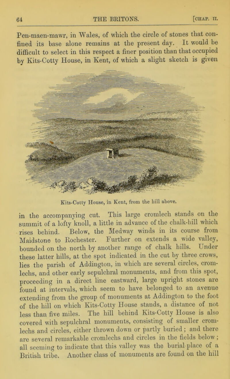 Pen-maen-mawi’, in Wales, of which the circle of stones that con- fined its base alone remains at the present day. It would be difficult to select in this respect a finer position than that occupied by Kits-Cotty House, in Kent, of which a slight sketch is given Kits-Cotty House, in Kent, from the hill above. in the accompanying cut. This large cromlech stands on the summit of a lofty knoll, a little in advance of the chalk-hill which rises behind. Below, the Medway winds in its course from Maidstone to Ilochester. Further on extends a wide valley, bounded on the north by another range of chalk hills. Under these latter hills, at the spot indicated in the cut by three crows, lies the parish of Addington, in which are several circles, crom- lechs, and other early sepulchral monuments, and from this spot, proceeding in a direct line eastward, large upright stones are found at intervals, which seem to have belonged to an avenue extending from the group of monuments at Addington to the foot of the lull on which Kits-Cotty House stands, a distance of not less than five miles. The hill behind Kits-Cotty House is also covered with sepulchral monuments, consisting of smaller crom- lechs and circles, either thrown down or partly buried ; and there are several remarkable cromlechs and circles in the fields below ; all seeming to indicate that this valley was the burial place of a British tribe. Another class of monuments are found on the hill