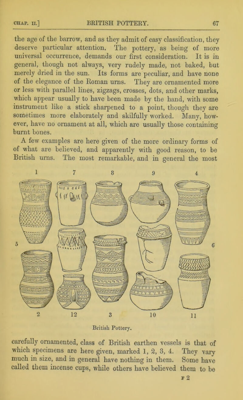 the age of the barrow, and as they admit of easy classification, they deserve particular attention. The potteiy, as being of more universal occurrence, demands our first consideration. It is in general, though not always, very rudely made, not baked, but merely dried in the sun. Its forms are peculiar, and have none of the elegance of the Roman urns. They are ornamented more or less with parallel lines, zigzags, crosses, dots, and other marks, which appear usually to have been made by the hand, with some instrument like a stick sharpened to a point, though they are sometimes more elaborately and skilfully worked. Many, how- ever, have no ornament at all, which are usually those containing burnt bones. A few examples are here given of the more ordinary forms of of what are believed, and apparently with good reason, to be British urns. The most remarkable, and in general the most 1 7 8 9 4 2 12 3 10 11 BritiBh Pottery. carefully ornamented, class of British earthen vessels is that of which specimens are here given, marked 1, 2, 3, 4. They vary much in size, and in general have nothing in them. Some have called them incense cups, while others have believed them to be p 2