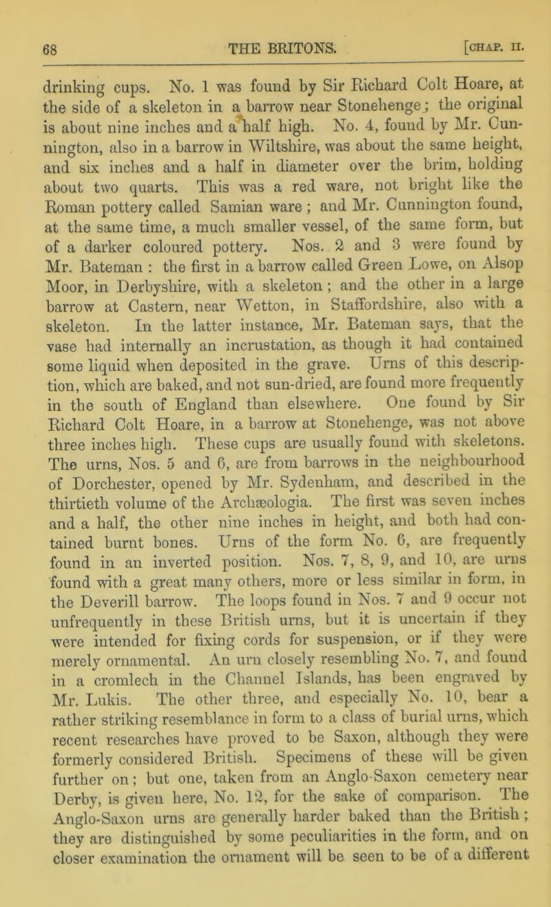 drinking cups. No. 1 was found by Sir Richard Colt Hoare, at the side of a skeleton in a harrow near Stonehenge.; the original is about nine inches and a^alf high. No. 4, found by Mr. Cun- nington, also in a barrow in Wiltshire, was about the same height, and six inches and a half in diameter over the brim, holding about two quarts. This was a red ware, not bright like the Roman pottery called Samian ware ; and Mr. Cunnington found, at the same time, a much smaller vessel, of the same form, but of a darker coloured pottery. Nos. 2 and 3 were found by Mr. Bateman : the first in a barrow called Green Lowe, on Alsop Moor, in Derbyshire, with a skeleton; and the other in a large barrow at Castem, near Wetton, in Staffordshire, also with a skeleton. In the latter instance, Mr. Bateman says, that the vase had internally an incrustation, as though it had contained some liquid when deposited in the grave. Urns of this descrip- tion, which are baked, and not sun-dried, are found more frequently in the south of England than elsewhere. One found by Sir Richard Colt Hoare, in a barrow at Stonehenge, was not above three inches high. These cups are usually found with skeletons. The urns. Nos. 5 and 6, are from barrows in the neighbourhood of Dorchester, opened by Mr. Sydenham, and described in the thirtieth volume of the Archseologia. The first was seven inches and a half, the other nine inches in height, and both bad con- tained burnt bones. Urns of the form No. 0, are frequently found in an inverted position. Nos. 7, 8, 9, and 10, are urns found with a great many others, more or less similar in form, in the Deverill barrow. The loops found in Nos. 7 and 9 occur not unfrequently in these British ums, but it is uncertain if they were intended for fixing cords for suspension, or if they were merely ornamental. An urn closely resembling No. 7, and found in a cromlech in the Channel Islands, has been engraved by Mr. Lukis. The other three, and especially No. 10, bear a rather striking resemblance in form to a class of burial ums, which recent researches have proved to be Saxon, although they were formerly considered British. Specimens of these will be given further on; but one, taken from an Anglo-Saxon cemetery near Derby, is given here, No. 12, for the sake of comparison. The Anglo-Saxon urns are generally harder baked than the British; they are distinguished by some peculiarities in the form, and on closer examination the ornament will be seen to be of a different
