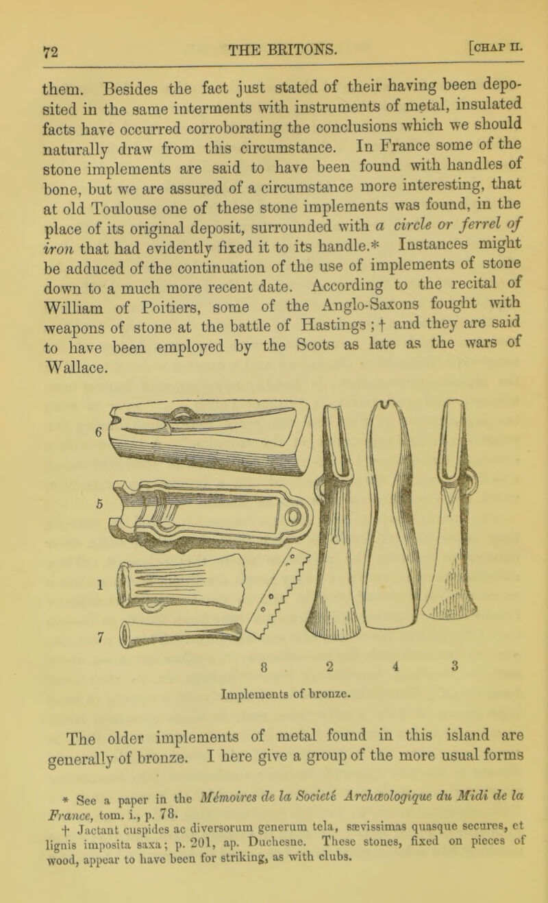 them. Besides the fact just stated of their having been depo- sited in the same interments with instruments of metal, insulated facts have occurred corroborating the conclusions which we should naturally draw from this circumstance. In France some of the stone implements are said to have been found with handles of bone, but w'e are assured of a circumstance more interesting, that at old Toulouse one of these stone implements was found, in the place of its original deposit, surrounded with a circle or ferr el of iron that had evidently fixed it to its handle.* Instances might be adduced of the continuation of the use of implements of stone down to a much more recent date. According to the recital of William of Poitiers, some of the Anglo-Sa.vons fought with weapons of stone at the battle of Hastings ; f s^'^d they are said to have been employed by the Scots as late as the wars of Wallace. 8 2 4 3 Implements of bronze. The older implements of metal found in this island are generally of bronze. I here give a group of the more usual forms * See a paper in the Mimoircs de la Societe Archceologique du Midi de la France, tom. i., p. 78. t .Tactant ciispides ac diversorum generum tela, sjcvissimas quasque securcs, et lignis imposita saxa^ p. 201, ap. Duchesne. These stones, fixed on pieces of wood, appear to have been for striking, as with clubs.