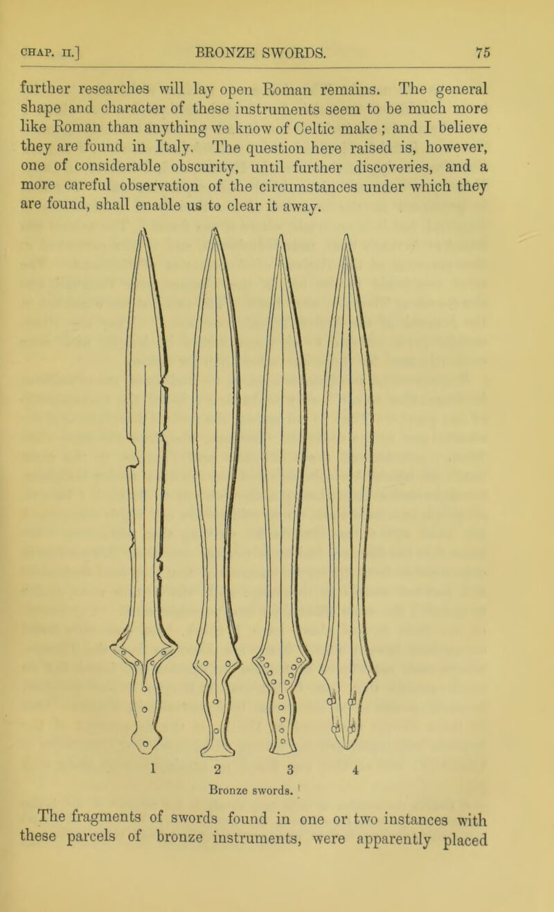 further researches will lay open Roman remains. The general shape and character of these instruments seem to be much more like Roman than anything we know of Celtic make ; and I believe they are found in Italy. The question here raised is, however, one of considerable obscurity, until further discoveries, and a more careful observation of the circumstances under which they are found, shall enable us to clear it away. 12 3 4 Bronze swords. ' The fragments of swords found in one or two instances with these parcels of bronze instruments, were apparently placed