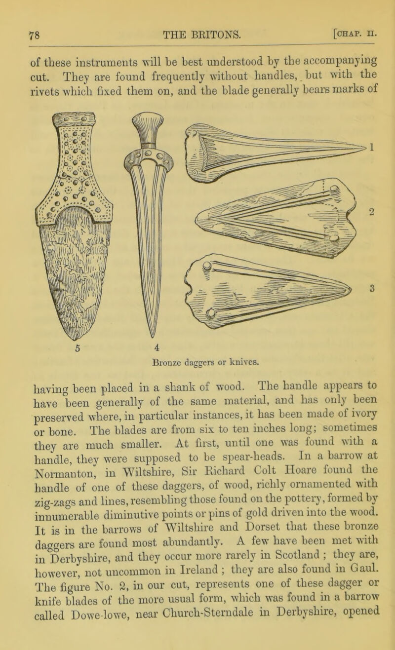of these instruments will he best undei’stood hy the accompanying cut. They are found frequently without handles,. hut with the rivets which fixed tliem on, and the blade generally bears marks of Bronze daggers or knives. having been placed in a shank of wood. The handle appears to have been generally of the same material, and has only been preserved where, in particular instances, it has been made of i\ory or bone. The blades are from six to ten inches long; sometimes they are much smaller. At first, until one was found with a handle, they were supposed to be spear-heads. In a barrow at Normanton, in Wiltshire, Sir Eichard Colt Hoare found the handle of one of these daggers, of wood, richly ornamented with zig-zags and lines, resembling those found on the pottery, foimed by innumerable diminutive points orpins of gold driven into the wood. It is in the barrows of Wiltshire and Dorset that these bronze daggers are found most abundantly. A few have been met with in Derbyshire, and they occur more rarely in Scotland ; they are, however, not uncommon in Ireland ; they are also found in Gaul. The figure No. 2, in our cut, represents one of these dagger or knife blades of the more usual form, which was found in a barrow called Dowe-lowe, near Church-Sterndale in Derbyshire, opened