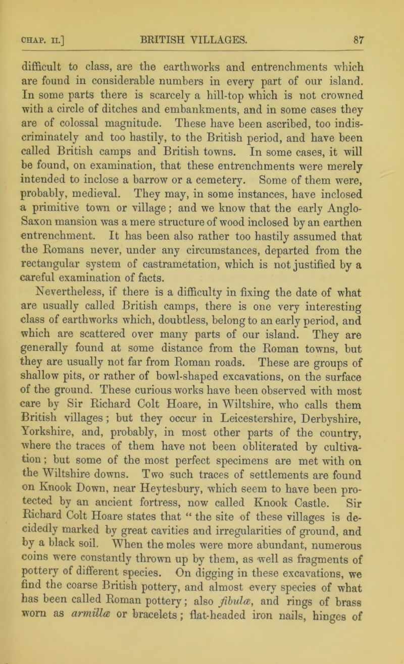 diE&cult to class, are the earthworks and entrenchments which are found in considerable numbers in every part of our island. In some parts there is scarcely a hill-top which is not crowned with a circle of ditches and embankments, and in some cases they are of colossal magnitude. These have been ascribed, too indis- criminately and too hastily, to the British period, and have been called British camps and British towns. In some cases, it will be found, on examination, that these entrenchments were merely intended to inclose a barrow or a cemetery. Some of them were, probably, medieval. They may, in some instances, have inclosed a primitive town or village; and we know that the early Anglo- Saxon mansion was a mere structure of wood inclosed by an earthen entrenchment. It has been also rather too hastily assumed that the Romans never, under any circumstances, departed from the rectangular system of castrametation, which is not justified by a careful examination of facts. Nevertheless, if there is a difficulty in fixing the date of what are usually called British camps, there is one very interesting class of earthworks which, doubtless, belong to an early period, and which are scattered over many parts of our island. They are generally found at some distance from the Roman towns, but they are usually not far from Roman roads. These are groups of shallow pits, or rather of bowl-shaped excavations, on the surface of the ground. These curious works have been observed with most care by Sir Richard Colt Hoare, in Wiltshire, who calls them British villages ; but they occur in Leicestershire, Derbyshire, Yorkshire, and, probably, in most other parts of the country, where the traces of them have not been obliterated by cultiva- tion ; but some of the most perfect specimens are met with on the Wiltshire downs. Two such traces of settlements are found on Knook Down, near Heytesbury, which seem to have been pro- tecte<l by an ancient fortress, now called Knook Castle. Sir Richard Colt Hoare states that “ the site of these villages is de- cidedly marked by great cavities and irregularities of gi'ound, and by a black soil. When the moles were more abundant, numerous coins were constantly thrown up by them, as well as fragments of pottery of different species. On digging in these excavations, we find the coarse British pottery, and almost every species of what has been called Roman pottery; also fibula, and rings of brass worn as armilla or bracelets; flat-headed iron nails, hinges of